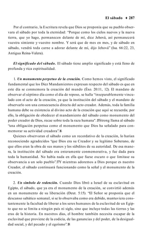 El sábado ♦ 287
Por el contrario, la Escritura revela que Dios se proponía que su pueblo obser­
vara el sábado por toda la eternidad: “Porque como los cielos nuevos y la nueva
tierra, que yo hago, permanecen delante de mí, dice Jehová, así permanecerá
vuestra simiente y vuestro nombre. Y será que de mes en mes, y de sábado en
sábado, vendrá toda carne a adorar delante de mí, dijo Jehová” (Isa. 66:22, 23,
Antigua Reina-Valera).
El significado del sábado. El sábado tiene amplio significado y está lleno de
profunda y rica espiritualidad.
1. Un monumento perpetuo de la creación. Como hemos visto, el significado
fundamental que los Diez Mandamientos expresan respecto del sábado es que en
este día se conmemora la creación del mundo (Éxo. 20:11, 12). El mandato de
observar el séptimo día como el día de reposo, se halla “inseparablemente vincu­
lado con el acto de la creación, ya que la institución del sábado y el mandato de
observarlo son una consecuencia directa del acto creador. Además, toda la familia
humana debe su existencia al divino acto de la creación que aquí se recuerda; por
ello, la obligación de obedecer el mandamiento del sábado como monumento del
poder creador de Dios, recae sobre toda la raza humana".1
5Strong llama al sábado
“una obligación perpetua como el monumento que Dios ha señalado para con­
memorar su actividad creadora”.1
6
Quienes observaran el sábado como un recordativo de la creación, lo harían
reconociendo agradecidos “que Dios era su Creador y su legítimo Soberano, de
que ellos eran la obra de sus manos y los súbditos de su autoridad. De esa mane­
ra, la institución del sábado era enteramente conmemorativa, y fue dada para
toda la humanidad. No había nada en ella que fuese oscuro o que limitase su
observancia a un solo pueblo”.1
7Y mientras adoremos a Dios porque es nuestro
Creador, el sábado continuará funcionando como la señal y el monumento de la
creación.
2. Un símbolo de redención. Cuando Dios libró a Israel de su esclavitud en
Egipto, el sábado, que ya era el monumento de la creación, se convirtió además
en un monumento de su liberación (Deut. 5:15). “El Señor se proponía que el
descanso sabático semanal, si se lo observaba como era debido, mantuviera cons­
tantemente la facultad de liberar a los seres humanos de la esclavitud de un Egip­
to que no se limita a ningún país ni siglo, sino que incluye todas las tierras y las
eras de la historia. En nuestros días, el hombre también necesita escapar de la
esclavitud que proviene de la codicia, de las ganancias y del poder, de la desigual­
dad social, y del pecado y el egoísmo”.1
8
 