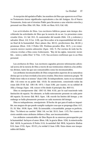 La Deidad ♦ 27
A excepción del apelativo Padre, los nombres de Dios que aparecen en el Nue­
vo Testamento tienen significados equivalentes a los del Antiguo. En el Nuevo
Testamento, Jesús usó el término Padre para llevarnos a una relación estrecha y
personal con Dios (Mat. 6:9; Mar. 14:36; ver Rom. 8:15; Gál. 4:6).
Las actividades de Dios. Los escritores bíblicos pasan más tiempo des­
cribiendo las actividades de Dios que la esencia de su ser. Lo presentan como
creador (Gén. 1:1; Sal. 24:1, 2), sustentador del mundo (Heb. 1:3), y redentor y
salvador (Deut. 5:6; 2 Cor. 5:19), que lleva sobre sí la responsabilidad del desti­
no final de la humanidad. Hace planes (Isa. 46:11), predicciones (Isa. 46:10) y
promesas (Deut. 15:6; 2 Pedro 3:9). Perdona pecados (Éxo. 34:7), y en conse­
cuencia merece nuestra adoración (Apoc. 14:6, 7). Por encima de todo las Es­
crituras revelan a Dios como Gobernante, “Rey de los siglos, inmortal, invisi­
ble... único y sabio Dios” (1 Tim. 1:17). Sus acciones confirman que es un Dios
personal.
Los atributos de Dios. Los escritores sagrados proveen información adicio­
nal acerca de la esencia de Dios a través de sus testimonios relativos a los atribu­
tos divinos, tanto los que son comunicables como los incomunicables.
Los atributos incomunicables de Dios comprenden aspectos de su naturaleza
divina que no se han revelado a los seres creados. Dios tiene existencia propia: “El
Padre tiene vida en sí mismo” (Juan 5:26). Es independiente, tanto en su voluntad
(Efe. 1:5) como en su poder (Sal. 115:3). Es omnisciente, conociendo todas las
cosas (Job 37:16; Sal. 139:1-18; 147:5; 1 Juan 3:20), por cuanto, en su calidad de
Alfa y Omega (Apoc. 1:8), conoce el fin desde el principio (Isa. 46:9-11).
Dios es omnipresente (Sal. 139:7-12; Heb. 4:13), por lo cual trasciende toda
limitación de espacio. No obstante, se halla enteramente presente en cada parte
del espacio. Es eterno (Sal. 90:2; Apoc. 1:8); excede los límites del tiempo, y sin
embargo se halla plenamente presente en cada momento del tiempo.
Dios es todopoderoso, omnipotente. El hecho de que para él nada es imposi­
ble, nos asegura de que puede cumplir cualquier cosa que se proponga (Dan. 4:17,
25, 35; Mat. 19:26; Apoc. 19:6). Es inmutable, o incambiable, porque es perfecto.
Dice: “Yo Jehová no cambio” (Mal. 3:6; ver Sal. 33:11; Sant. 1:17). Por cuanto en
cierto sentido estos atributos definen a Dios, son incomunicables.
Los atributos comunicables de Dios fluyen de su amorosa preocupación por
la humanidad. Incluyen el amor (Rom. 5:8), la gracia (Rom. 3:24), la misericordia
(Sal. 145:9), la paciencia (2 Pedro 3:15), la santidad (Sal. 99:9), la justicia (Esdras
9:15; Juan 17:25; Apoc. 22:12) y la verdad (1 Juan 5:20). Estos dones son insepa­
rables del Dador.
 
