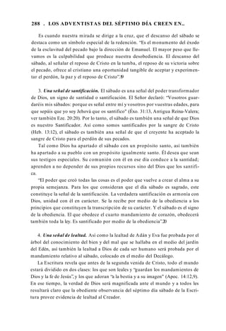 288 . LOS ADVENTISTAS DEL SÉPTIMO DÍA CREEN EN..
Es cuando nuestra mirada se dirige a la cruz, que el descanso del sábado se
destaca como un símbolo especial de la redención. “Es el monumento del éxodo
de la esclavitud del pecado bajo la dirección de Emanuel. El mayor peso que lle­
vamos es la culpabilidad que produce nuestra desobediencia. El descanso del
sábado, al señalar el reposo de Cristo en la tumba, el reposo de su victoria sobre
el pecado, ofrece al cristiano una oportunidad tangible de aceptar y experimen­
tar el perdón, la paz y el reposo de Cristo”.1
9
3. Una señal de santificación. El sábado es una señal del poder transformador
de Dios, un signo de santidad o santificación. El Señor declaró: “Vosotros guar­
daréis mis sábados: porque es señal entre mí y vosotros por vuestras edades, para
que sepáis que yo soy Jehová que os santifico" (Éxo. 31:13, Antigua Reina-Valera;
ver también Eze. 20:20). Por lo tanto, el sábado es también una señal de que Dios
es nuestro Santificador. Así como somos santificados por la sangre de Cristo
(Heb. 13:12), el sábado es también ana señal de que el creyente ha aceptado la
sangre de Cristo para el perdón de sus pecados.
Tal como Dios ha apartado el sábado con un propósito santo, así también
ha apartado a su pueblo con un propósito igualmente santo. Él desea que sean
sus testigos especiales. Su comunión con él en ese día conduce a la santidad;
aprenden a no depender de sus propios recursos sino del Dios que los santifi­
ca.
“El poder que creó todas las cosas es el poder que vuelve a crear el alma a su
propia semejanza. Para los que consideran que el día sábado es sagrado, este
constituye la señal de la santificación. La verdadera santificación es armonía con
Dios, unidad con él en carácter. Se la recibe por medio de la obediencia a los
principios que constituyen la transcripción de su carácter. Y el sábado es el signo
de la obediencia. El que obedece el cuarto mandamiento de corazón, obedecerá
también toda la ley. Es santificado por medio de la obediencia”.20
4. Una señal de lealtad. Así como la lealtad de Adán y Eva fue probada por el
árbol del conocimiento del bien y del mal que se hallaba en el medio del jardín
del Edén, así también la lealtad a Dios de cada ser humano será probada por el
mandamiento relativo al sábado, colocado en el medio del Decálogo.
La Escritura revela que antes de la segunda venida de Cristo, todo el mundo
estará dividido en dos clases: los que son leales y “guardan los mandamientos de
Dios y la fe de Jesús”, y los que adoran “a la bestia y a su imagen" (Apoc. 14:12,9).
En ese tiempo, la verdad de Dios será magnificada ante el mundo y a todos les
resultará claro que la obediente observancia del séptimo día sábado de la Escri­
tura provee evidencia de lealtad al Creador.
 