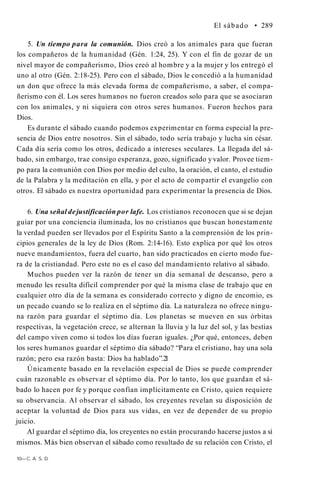 El sábado • 289
5. Un tiempo para la comunión. Dios creó a los animales para que fueran
los compañeros de la humanidad (Gén. 1:24, 25). Y con el fin de gozar de un
nivel mayor de compañerismo, Dios creó al hombre y a la mujer y los entregó el
uno al otro (Gén. 2:18-25). Pero con el sábado, Dios le concedió a la humanidad
un don que ofrece la más elevada forma de compañerismo, a saber, el compa­
ñerismo con él. Los seres humanos no fueron creados solo para que se asociaran
con los animales, y ni siquiera con otros seres humanos. Fueron hechos para
Dios.
Es durante el sábado cuando podemos experimentar en forma especial la pre­
sencia de Dios entre nosotros. Sin el sábado, todo sería trabajo y lucha sin césar.
Cada día sería como los otros, dedicado a intereses seculares. La llegada del sá­
bado, sin embargo, trae consigo esperanza, gozo, significado y valor. Provee tiem­
po para la comunión con Dios por medio del culto, la oración, el canto, el estudio
de la Palabra y la meditación en ella, y por el acto de compartir el evangelio con
otros. El sábado es nuestra oportunidad para experimentar la presencia de Dios.
6. Una señal dejustificación por lafe. Los cristianos reconocen que si se dejan
guiar por una conciencia iluminada, los no cristianos que buscan honestamente
la verdad pueden ser llevados por el Espíritu Santo a la comprensión de los prin­
cipios generales de la ley de Dios (Rom. 2:14-16). Esto explica por qué los otros
nueve mandamientos, fuera del cuarto, han sido practicados en cierto modo fue­
ra de la cristiandad. Pero este no es el caso del mandamiento relativo al sábado.
Muchos pueden ver la razón de tener un día semanal de descanso, pero a
menudo les resulta difícil comprender por qué la misma clase de trabajo que en
cualquier otro día de la semana es considerado correcto y digno de encomio, es
un pecado cuando se lo realiza en el séptimo día. La naturaleza no ofrece ningu­
na razón para guardar el séptimo día. Los planetas se mueven en sus órbitas
respectivas, la vegetación crece, se alternan la lluvia y la luz del sol, y las bestias
del campo viven como si todos los días fueran iguales. ¿Por qué, entonces, deben
los seres humanos guardar el séptimo día sábado? “Para el cristiano, hay una sola
razón; pero esa razón basta: Dios ha hablado”.2
1
Únicamente basado en la revelación especial de Dios se puede comprender
cuán razonable es observar el séptimo día. Por lo tanto, los que guardan el sá­
bado lo hacen por fe y porque confían implícitamente en Cristo, quien requiere
su observancia. Al observar el sábado, los creyentes revelan su disposición de
aceptar la voluntad de Dios para sus vidas, en vez de depender de su propio
juicio.
Al guardar el séptimo día, los creyentes no están procurando hacerse justos a sí
mismos. Más bien observan el sábado como resultado de su relación con Cristo, el
10—C. A. S. D.
 