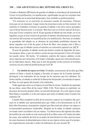290 . LOS ADVENTISTAS DEL SÉPTIMO DÍA CREEN EN..
Creador y Redentor.2
2El hecho de guardar el sábado es el producto de la justicia de
Cristo en la justificación y la santificación, significando así que los creyentes han
sido liberados de la esclavitud del pecado y han recibido su perfecta justicia.
“Un manzano no se convierte en manzano cuando da manzanas. Primero
tiene que ser un manzano. Luego vienen las manzanas como su fruto natural. Así
también el verdadero cristiano no guarda el sábado o los otros nueve preceptos
con el fin de hacerse justo a sí mismo. Más bien este es el fruto natural de la jus­
ticia que Cristo comparte con él. El que guarda el sábado de este modo, no es un
legalista, ya que el acto externo de guardar el séptimo día demuestra la experien­
cia interior del creyente en la justificación y la santificación. Por esto, el verdade­
ro guardador del sábado no se abstiene de actividades prohibidas durante las
horas sagradas con el fin de ganar el favor de Dios, sino porque ama a Dios y
desea hacer que el sábado cuente al máximo en comunión especial con [él]”.2
3
El acto de guardar el sábado revela que hemos cesado de depender de nues­
tras propias obras, y que nos damos cuenta de que únicamente Cristo el Creador
nos puede salvar. De hecho, “el verdadero espíritu del reposo sabático revela
amor supremo por Jesucristo, el Creador y Salvador, quien nos está transforman­
do en individuos nuevos. Hace que el acto de guardar el día correcto en la forma
correcta sea una señal de justificación por la fe”.2
4
7. Un símbolo de reposo en Cristo. El sábado, monumento de la obra que Dios
realizó al librar a Israel de Egipto y llevarlos al reposo de la Canaán terrenal,
distinguió a los redimidos de ese tiempo de las naciones que los rodeaban. En
forma similar, el sábado es señal de la liberación del pecado y la entrada al reposo
de Dios, lo cual aparta del mundo a los redimidos.
Todo aquel que entra en el reposo al cual Dios lo invita, “también ha reposado
de sus obras, como Dios de las suyas” (Heb. 4:10). “Este reposo es espiritual, un
descanso de nuestra propias obras, la cesación del pecado. Es a este reposo al que
Dios llama a su pueblo, y es de este reposo que tanto el sábado como Canaán son
símbolos”.2
5
Cuando Dios completó la obra de la creación y reposó en el séptimo día, pro­
veyó en el sábado una oportunidad para que Adán y Eva descansaran en él. Si
bien ellos fracasaron, el propósito original que Dios tenía de ofrecer ese reposo a
la humanidad permanece inalterable. Después de la caída, el sábado continuó
sirviendo como recordativo de ese reposo. “La observancia del séptimo día sába­
do testifica de este modo no solo acerca de la fe en Dios como el Creador de todas
las cosas, sino también de la fe en su poder de transformar la vida y proveer para
los seres humanos la idoneidad para entrar en ese reposo eterno que él se propo­
nía originalmente conceder a todos los habitantes de este mundo”.2
6
 