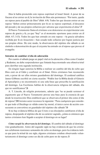 El sábado ♦ 291
Dios le había prometido este reposo espiritual al Israel literal. A pesar de su
fracaso al no entrar en él, la invitación de Dios aún permanece: “Por tanto, queda
un reposo para el pueblo de Dios” (Heb. 4:9). Todos los que desean entrar en ese
reposo “deben entrar primeramente por fe en su reposo espiritual, el descanso
del pecado y de sus propios esfuerzos por salvarse que experimenta el alma”.2
7
El Nuevo Testamento llama al cristiano a no demorarse en experimentar este
reposo de gracia y fe, ya que “hoy" es el momento oportuno para entrar en él
(Heb. 4:7; 3:13). Todos los que han entrado en este reposo —la gracia salvadora
recibida por fe en Jesucristo— han cesado todo esfuerzo por lograr justicia por
sus propias obras. De este modo, la observancia del séptimo día sábado es un
símbolo o demostración de que el creyente ha entrado en el reposo que provee el
evangelio.
Intentos de cambiar el día de adoración
Por cuanto el sábado juega un papel vital en la adoración a Dios como Creador
y Redentor, no debe sorprendernos que Satanás haya montado una ofensiva total
para derribar esta sagrada institución.
En ningún lugar autoriza la Biblia a realizar un cambio del día de culto que
Dios creó en el Edén y confirmó en el Sinaí. Otros cristianos han reconocido
esto, a pesar de ser ellos mismo guardadores del domingo. El cardenal católico
James Gibbons escribió en cierta ocasión: “Podéis leer la Biblia desde el Génesis
al Apocalipsis y no encontraréis ni una sola línea que prescriba la santificación
del domingo. Las Escrituras hablan de la observancia religiosa del sábado, día
que no santificamos”.2
8
A. T. Lincoln, de religión protestante, admite que “no se puede sostener el
argumento que el Nuevo Testamento provee una base para la creencia de que
desde la resurrección Dios estableció que se observara el primer día como el día
de reposo”.29El mismo autor reconoce lo siguiente: “Para cualquiera que conside­
re que todo el Decálogo es válido como ley moral, el único curso de acción con­
secuente es convertirse en guardador del séptimo día sábado”.30
Si no hay evidencia bíblica de que Cristo o sus discípulos cambiaron el día de
reposo, despojando al séptimo día de su carácter sagrado, ¿cómo es entonces que
tantos cristianos han llegado a aceptar el domingo en su lugar?
Cómo surgió la observancia del domingo. El cambio del sábado al domingo
vino gradualmente. Antes del segundo siglo no hay evidencia de que los cristia­
nos celebraran reuniones semanales de culto en domingo, pero la evidencia indi­
ca que para la mitad de ese siglo, algunos cristianos estaban observando volun­
tariamente el domingo como un día de culto pero no de reposo.3
1
 