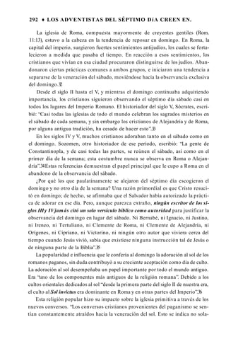 292 ♦ LOS ADVENTISTAS DEL SÉPTIMO DíA CREEN EN.
La iglesia de Roma, compuesta mayormente de creyentes gentiles (Rom.
11:13), estuvo a la cabeza en la tendencia de reposar en domingo. En Roma, la
capital del imperio, surgieron fuertes sentimientos antijudíos, los cuales se forta­
lecieron a medida que pasaba el tiempo. En reacción a esos sentimientos, los
cristianos que vivían en esa ciudad procuraron distinguirse de los judíos. Aban­
donaron ciertas prácticas comunes a ambos grupos, e iniciaron una tendencia a
separarse de la veneración del sábado, moviéndose hacia la observancia exclusiva
del domingo.3
2
Desde el siglo II hasta el V, y mientras el domingo continuaba adquiriendo
importancia, los cristianos siguieron observando el séptimo día sábado casi en
todos los lugares del Imperio Romano. El historiador del siglo V, Sócrates, escri­
bió: “Casi todas las iglesias de todo el mundo celebran los sagrados misterios en
el sábado de cada semana, y sin embargo los cristianos de Alejandría y de Roma,
por alguna antigua tradición, ha cesado de hacer esto”.3
3
En los siglos IV y V, muchos cristianos adoraban tanto en el sábado como en
el domingo. Sozomen, otro historiador de ese período, escribió: “La gente de
Constantinopla, y de casi todas las partes, se reúnen el sábado, así como en el
primer día de la semana; esta costumbre nunca se observa en Roma o Alejan­
dría”.34Estas referencias demuestran el papel principal que le cupo a Roma en el
abandono de la observancia del sábado.
¿Por qué los que paulatinamente se alejaron del séptimo día escogieron el
domingo y no otro día de la semana? Una razón primordial es que Cristo resuci­
tó en domingo; de hecho, se afirmaba que el Salvador había autorizado la prácti­
ca de adorar en ese día. Pero, aunque parezca extraño, ningún escritor de los si­
glos IIIy IVjamás citó un solo versículo bíblico como autoridad para justificar la
observancia del domingo en lugar del sábado. Ni Bernabé, ni Ignacio, ni Justino,
ni Ireneo, ni Tertuliano, ni Clemente de Roma, ni Clemente de Alejandría, ni
Orígenes, ni Cipriano, ni Victorino, ni ningún otro autor que viviera cerca del
tiempo cuando Jesús vivió, sabía que existiese ninguna instrucción tal de Jesús o
de ninguna parte de la Biblia”.3
5
La popularidad e influencia que le confería al domingo la adoración al sol de los
romanos paganos, sin duda contribuyó a su creciente aceptación como día de culto.
La adoración al sol desempeñaba un papel importante por todo el mundo antiguo.
Era “uno de los componentes más antiguos de la religión romana”. Debido a los
cultos orientales dedicados al sol “desde la primera parte del siglo II de nuestra era,
el culto al Sol invictus era dominante en Roma y en otras partes del Imperio”.36
Esta religión popular hizo su impacto sobre la iglesia primitiva a través de los
nuevos conversos. “Los conversos cristianos provenientes del paganismo se sen­
tían constantemente atraídos hacia la veneración del sol. Esto se indica no sola­
 