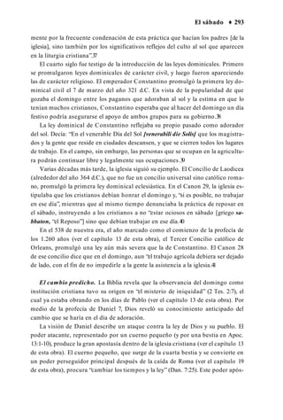 El sábado ♦ 293
mente por la frecuente condenación de esta práctica que hacían los padres [de la
iglesia], sino también por los significativos reflejos del culto al sol que aparecen
en la liturgia cristiana”.3
7
El cuarto siglo fue testigo de la introducción de las leyes dominicales. Primero
se promulgaron leyes dominicales de carácter civil, y luego fueron apareciendo
las de carácter religioso. El emperador Constantino promulgó la primera ley do­
minical civil el 7 de marzo del año 321 d.C. En vista de la popularidad de que
gozaba el domingo entre los paganos que adoraban al sol y la estima en que lo
tenían muchos cristianos, Constantino esperaba que al hacer del domingo un día
festivo podría asegurarse el apoyo de ambos grupos para su gobierno.3
8
La ley dominical de Constantino reflejaba su propio pasado como adorador
del sol. Decía: “En el venerable Día del Sol [venerabili die Solis] que los magistra­
dos y la gente que reside en ciudades descansen, y que se cierren todos los lugares
de trabajo. En el campo, sin embargo, las personas que se ocupan en la agricultu­
ra podrán continuar libre y legalmente sus ocupaciones.3
9
Varias décadas más tarde, la iglesia siguió su ejemplo. El Concilio de Laodicea
(alrededor del año 364 d.C.), que no fue un concilio universal sino católico roma­
no, promulgó la primera ley dominical eclesiástica. En el Canon 29, la iglesia es­
tipulaba que los cristianos debían honrar el domingo y, “si es posible, no trabajar
en ese día”, mientras que al mismo tiempo denunciaba la práctica de reposar en
el sábado, instruyendo a los cristianos a no “estar ociosos en sábado [griego sa-
bbaton, “el Reposo”] sino que debían trabajar en ese día.40
En el 538 de nuestra era, el año marcado como el comienzo de la profecía de
los 1.260 años (ver el capítulo 13 de esta obra), el Tercer Concilio católico de
Orleans, promulgó una ley aún más severa que la de Constantino. El Canon 28
de ese concilio dice que en el domingo, aun “el trabajo agrícola debiera ser dejado
de lado, con el fin de no impedirle a la gente la asistencia a la iglesia.4
1
El cambio predicho. La Biblia revela que la observancia del domingo como
institución cristiana tuvo su origen en “el misterio de iniquidad” (2 Tes. 2:7), el
cual ya estaba obrando en los días de Pablo (ver el capítulo 13 de esta obra). Por
medio de la profecía de Daniel 7, Dios reveló su conocimiento anticipado del
cambio que se haría en el día de adoración.
La visión de Daniel describe un ataque contra la ley de Dios y su pueblo. El
poder atacante, representado por un cuerno pequeño (y por una bestia en Apoc.
13:1-10), produce la gran apostasía dentro de la iglesia cristiana (ver el capítulo 13
de esta obra). El cuerno pequeño, que surge de la cuarta bestia y se convierte en
un poder perseguidor principal después de la caída de Roma (ver el capítulo 19
de esta obra), procura “cambiar los tiempos y la ley” (Dan. 7:25). Este poder após­
 
