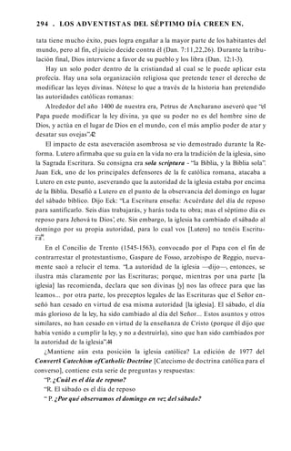 294 . LOS ADVENTISTAS DEL SÉPTIMO DÍA CREEN EN.
tata tiene mucho éxito, pues logra engañar a la mayor parte de los habitantes del
mundo, pero al fin, el juicio decide contra él (Dan. 7:11,22,26). Durante la tribu­
lación final, Dios interviene a favor de su pueblo y los libra (Dan. 12:1-3).
Hay un solo poder dentro de la cristiandad al cual se le puede aplicar esta
profecía. Hay una sola organización religiosa que pretende tener el derecho de
modificar las leyes divinas. Nótese lo que a través de la historia han pretendido
las autoridades católicas romanas:
Alrededor del año 1400 de nuestra era, Petrus de Ancharano aseveró que “el
Papa puede modificar la ley divina, ya que su poder no es del hombre sino de
Dios, y actúa en el lugar de Dios en el mundo, con el más amplio poder de atar y
desatar sus ovejas”.42
El impacto de esta aseveración asombrosa se vio demostrado durante la Re­
forma. Lutero afirmaba que su guía en la vida no era la tradición de la iglesia, sino
la Sagrada Escritura. Su consigna era sola scriptura - “la Biblia, y la Biblia sola”.
Juan Eck, uno de los principales defensores de la fe católica romana, atacaba a
Lutero en este punto, aseverando que la autoridad de la iglesia estaba por encima
de la Biblia. Desafió a Lutero en el punto de la observancia del domingo en lugar
del sábado bíblico. Dijo Eck: “La Escritura enseña: Acuérdate del día de reposo
para santificarlo. Seis días trabajarás, y harás toda tu obra; mas el séptimo día es
reposo para Jehová tu Dios’
, etc. Sin embargo, la iglesia ha cambiado el sábado al
domingo por su propia autoridad, para lo cual vos [Lutero] no tenéis Escritu-
—»
r a .
En el Concilio de Trento (1545-1563), convocado por el Papa con el fin de
contrarrestar el protestantismo, Gaspare de Fosso, arzobispo de Reggio, nueva­
mente sacó a relucir el tema. “La autoridad de la iglesia —dijo—, entonces, se
ilustra más claramente por las Escrituras; porque, mientras por una parte [la
iglesia] las recomienda, declara que son divinas [y] nos las ofrece para que las
leamos... por otra parte, los preceptos legales de las Escrituras que el Señor en­
señó han cesado en virtud de esa misma autoridad [la iglesia]. El sábado, el día
más glorioso de la ley, ha sido cambiado al día del Señor... Estos asuntos y otros
similares, no han cesado en virtud de la enseñanza de Cristo (porque él dijo que
había venido a cumplir la ley, y no a destruirla), sino que han sido cambiados por
la autoridad de la iglesia”.44
¿Mantiene aún esta posición la iglesia católica? La edición de 1977 del
Convert’
s Catechism ofCatholic Doctrine [Catecismo de doctrina católica para el
converso], contiene esta serie de preguntas y respuestas:
“P. ¿Cuál es el día de reposo?
“R. El sábado es el día de reposo
“ P. ¿Por qué observamos el domingo en vez del sábado?
 
