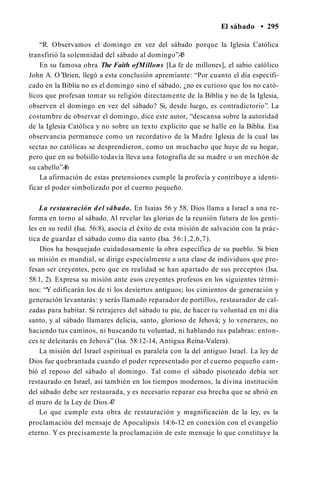 El sábado • 295
“R. Observamos el domingo en vez del sábado porque la Iglesia Católica
transfirió la solemnidad del sábado al domingo”.45
En su famosa obra The Faith ofMillons [La fe de millones], el sabio católico
John A. O’Brien, llegó a esta conclusión apremiante: “Por cuanto el día especifi­
cado en la Biblia no es el domingo sino el sábado, ¿no es curioso que los no cató­
licos que profesan tomar su religión directamente de la Biblia y no de la Iglesia,
observen el domingo en vez del sábado? Si, desde luego, es contradictorio”. La
costumbre de observar el domingo, dice este autor, “descansa sobre la autoridad
de la Iglesia Católica y no sobre un texto explícito que se halle en la Biblia. Esa
observancia permanece como un recordativo de la Madre Iglesia de la cual las
sectas no católicas se desprendieron, como un muchacho que huye de su hogar,
pero que en su bolsillo todavía lleva una fotografía de su madre o un mechón de
su cabello”.46
La afirmación de estas pretensiones cumple la profecía y contribuye a identi­
ficar el poder simbolizado por el cuerno pequeño.
La restauración del sábado. En Isaías 56 y 58, Dios llama a Israel a una re­
forma en torno al sábado. Al revelar las glorias de la reunión futura de los genti­
les en su redil (Isa. 56:8), asocia el éxito de esta misión de salvación con la prác­
tica de guardar el sábado como día santo (Isa. 56:1,2,6,7).
Dios ha bosquejado cuidadosamente la obra específica de su pueblo. Si bien
su misión es mundial, se dirige especialmente a una clase de individuos que pro­
fesan ser creyentes, pero que en realidad se han apartado de sus preceptos (Isa.
58:1, 2). Expresa su misión ante esos creyentes profesos en los siguientes térmi­
nos: “Y edificarán los de ti los desiertos antiguos; los cimientos de generación y
generación levantarás: y serás llamado reparador de portillos, restaurador de cal­
zadas para habitar. Si retrajeres del sábado tu pie, de hacer tu voluntad en mi día
santo, y al sábado llamares delicia, santo, glorioso de Jehová; y lo venerares, no
haciendo tus caminos, ni buscando tu voluntad, ni hablando tus palabras: enton­
ces te deleitarás en Jehová” (Isa. 58:12-14, Antigua Reina-Valera).
La misión del Israel espiritual es paralela con la del antiguo Israel. La ley de
Dios fue quebrantada cuando el poder representado por el cuerno pequeño cam­
bió el reposo del sábado al domingo. Tal como el sábado pisoteado debía ser
restaurado en Israel, así también en los tiempos modernos, la divina institución
del sábado debe ser restaurada, y es necesario reparar esa brecha que se abrió en
el muro de la Ley de Dios.4
7
Lo que cumple esta obra de restauración y magnificación de la ley, es la
proclamación del mensaje de Apocalipsis 14:6-12 en conexión con el evangelio
eterno. Y es precisamente la proclamación de este mensaje lo que constituye la
 