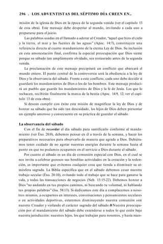 296 . LOS ADVENTISTAS DEL SÉPTIMO DÍA CREEN EN..
misión de la iglesia de Dios en la época de la segunda venida (ver el capítulo 13
de esta obra). Este mensaje debe despertar al mundo, invitando a cada uno a
prepararse para el juicio.
Las palabras usadas en el llamado a adorar al Creador, “aquel que hizo el cielo
y la tierra, el mar y las fuentes de las aguas” (Apoc. 14:7), constituyen una
referencia directa al cuarto mandamiento de la eterna Ley de Dios. Su inclusión
en esta amonestación final, confirma la especial preocupación que Dios siente
porque su sábado tan ampliamente olvidado, sea restaurado antes de la segunda
venida.
La proclamación de este mensaje precipitará un conflicto que abarcará el
mundo entero. El punto central de la controversia será la obediencia a la ley de
Dios y la observancia del sábado. Frente a este conflicto, cada uno debe decidir si
guardará los mandamientos de Dios o los de los hombres. Este mensaje produci­
rá un pueblo que guarde los mandamientos de Dios y la fe de Jesús. Los que lo
rechacen, recibirán finalmente la marca de la bestia (Apoc. 14:9, 12; ver el capí­
tulo 13 de esta obra).
Si desean cumplir con éxito esta misión de magnificar la ley de Dios y de
honrar su sábado que ha sido tan descuidado, los hijos de Dios deben presentar
un ejemplo amoroso y consecuente en su práctica de guardar el sábado.
La observancia del sábado
Con el fin de recordar el día sábado para santificarlo conforme al manda­
miento (ver Éxo. 20:8), debemos pensar en él a través de la semana, y hacer los
preparativos necesarios para observarlo de manera que agrade a Dios. Debiéra­
mos tener cuidado de no agotar nuestras energías durante la semana hasta el
punto en que no podamos ocuparnos en el servicio a Dios durante el sábado.
Por cuanto el sábado es un día de comunión especial con Dios, en el cual se
nos invita a celebrar gozosos sus benditas actividades en la creación y la reden­
ción, es importante que evitemos cualquier cosa que tienda a disminuir su at­
mósfera sagrada. La Biblia especifica que en el sábado debemos cesar nuestro
trabajo secular (Éxo. 20:10), evitando todo el trabajo que se hace para ganarse la
vida, y todas las transacciones de negocios (Neh. 13:15-22). Debemos honrar a
Dios "no andando en tus propios caminos, ni buscando tu voluntad, ni hablando
tus propias palabras” (Isa. 58:13). Si dedicamos este día a complacernos a noso­
tros mismos, a ocuparnos en intereses, conversaciones y pensamientos seculares
o en actividades deportivas, estaremos disminuyendo nuestra comunión con
nuestro Creador y violando el carácter sagrado del sábado.48Nuestra preocupa­
ción por el mandamiento del sábado debe extenderse a todos lo que estén bajo
nuestra jurisdicción: nuestros hijos, los que trabajan para nosotros, y hasta núes-
 