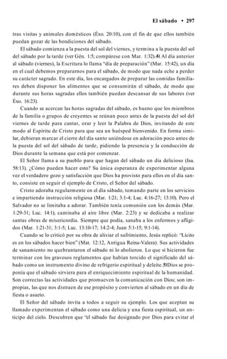El sábado • 297
tras visitas y animales domésticos (Éxo. 20:10), con el fin de que ellos también
puedan gozar de las bendiciones del sábado.
El sábado comienza a la puesta del sol del viernes, y termina a la puesta del sol
del sábado por la tarde (ver Gén. 1:5; compárese con Mar. 1:32).49. Al día anterior
al sábado (viernes), la Escritura lo llama “día de preparación” (Mar. 15:42), un día
en el cual debemos prepararnos para el sábado, de modo que nada eche a perder
su carácter sagrado. En este día, los encargados de preparar las comidas familia­
res deben disponer los alimentos que se consumirán el sábado, de modo que
durante sus horas sagradas ellos también puedan descansar de sus labores (ver
Éxo. 16:23).
Cuando se acercan las horas sagradas del sábado, es bueno que los miembros
de la familia o grupos de creyentes se reúnan poco antes de la puesta del sol del
viernes de tarde para cantar, orar y leer la Palabra de Dios, invitando de este
modo al Espíritu de Cristo para que sea un huésped bienvenido. En forma simi­
lar, debieran marcar el cierre del día santo uniéndose en adoración poco antes de
la puesta del sol del sábado de tarde, pidiendo la presencia y la conducción de
Dios durante la semana que está por comenzar.
El Señor llama a su pueblo para que hagan del sábado un día delicioso (Isa.
58:13). ¿Cómo pueden hacer esto? Su única esperanza de experimentar alguna
vez el verdadero gozo y satisfacción que Dios ha provisto para ellos en el día san­
to, consiste en seguir el ejemplo de Cristo, el Señor del sábado.
Cristo adoraba regularmente en el día sábado, tomando parte en los servicios
e impartiendo instrucción religiosa (Mar. 1:21; 3:1-4; Luc. 4:16-27; 13:10). Pero el
Salvador no se limitaba a adorar. También tenía comunión con los demás (Mar.
1:29-31; Luc. 14:1), caminaba al aire libre (Mar. 2:23) y se dedicaba a realizar
santas obras de misericordia. Siempre que podía, sanaba a los enfermos y afligi­
dos (Mar. 1:21-31; 3:1-5; Luc. 13:10-17; 14:2-4; Juan 5:1-15; 9:1-14).
Cuando se lo criticó por su obra de aliviar el sufrimiento, Jesús replicó: “Lícito
es en los sábados hacer bien” (Mat. 12:12, Antigua Reina-Valera). Sus actividades
de sanamiento no quebrantaron el sábado ni lo abolieron. Lo que sí hicieron fue
terminar con los gravosos reglamentos que habían torcido el significado del sá­
bado como un instrumento divino de refrigerio espiritual y deleite.50Dios se pro­
ponía que el sábado sirviera para el enriquecimiento espiritual de la humanidad.
Son correctas las actividades que promueven la comunicación con Dios; son im­
propias, las que nos distraen de ese propósito y convierten al sábado en un día de
fiesta o asueto.
El Señor del sábado invita a todos a seguir su ejemplo. Los que aceptan su
llamado experimentan el sábado como una delicia y una fiesta espiritual, un an­
ticipo del cielo. Descubren que “el sábado fue designado por Dios para evitar el
 