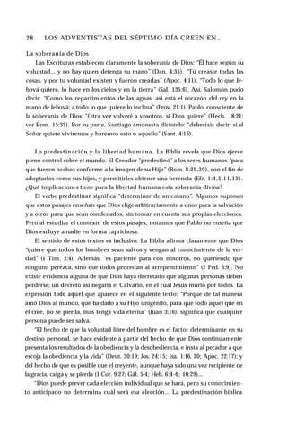 28 ♦ LOS ADVENTISTAS DEL SÉPTIMO DÍA CREEN EN..
La soberanía de Dios
Las Escrituras establecen claramente la soberanía de Dios: “Él hace según su
voluntad... y no hay quien detenga su mano” (Dan. 4:35). “Tú creaste todas las
cosas, y por tu voluntad existen y fueron creadas” (Apoc. 4:11). “Todo lo que Je-
hová quiere, lo hace en los cielos y en la tierra” (Sal. 135:6). Así, Salomón pudo
decir: “Como los repartimientos de las aguas, así está el corazón del rey en la
mano de Jehová; a todo lo que quiere lo inclina” (Prov. 21:1). Pablo, consciente de
la soberanía de Dios: "Otra vez volveré a vosotros, si Dios quiere” (Hech. 18:21;
ver Rom. 15:32). Por su parte, Santiago amonesta diciendo: "deberíais decir: si el
Señor quiere viviremos y haremos esto o aquello” (Sant. 4:15).
La predestinación y la libertad humana. La Biblia revela que Dios ejerce
pleno control sobre el mundo. El Creador "predestinó”a los seres humanos “para
que fuesen hechos conforme a la imagen de su Hijo” (Rom. 8:29,30), con el fin de
adoptarlos como sus hijos, y permitirles obtener una herencia (Efe. 1:4,5,11,12).
¿Qué implicaciones tiene para la libertad humana esta soberanía divina?
El verbo predestinar significa “determinar de antemano”. Algunos suponen
que estos pasajes enseñan que Dios elige arbitrariamente a unos para la salvación
y a otros para que sean condenados, sin tomar en cuenta sus propias elecciones.
Pero al estudiar el contexto de estos pasajes, notamos que Pablo no enseña que
Dios excluye a nadie en forma caprichosa.
El sentido de estos textos es inclusivo. La Biblia afirma claramente que Dios
“quiere que todos los hombres sean salvos y vengan al conocimiento de la ver­
dad” (1 Tim. 2:4). Además, “es paciente para con nosotros, no queriendo que
ninguno perezca, sino que todos procedan al arrepentimiento” (2 Ped. 3:9). No
existe evidencia alguna de que Dios haya decretado que algunas personas deben
perderse; un decreto así negaría el Calvario, en el cual Jesús murió por todos. La
expresión todo aquel que aparece en el siguiente texto: “Porque de tal manera
amó Dios al mundo, que ha dado a su Hijo unigénito, para que todo aquel que en
él cree, no se pierda, mas tenga vida eterna” (Juan 3:16), significa que cualquier
persona puede ser salva.
“El hecho de que la voluntad libre del hombre es el factor determinante en su
destino personal, se hace evidente a partir del hecho de que Dios continuamente
presenta los resultados de la obediencia y la desobediencia, e insta al pecador a que
escoja la obediencia y la vida” (Deut. 30:19; Jos. 24:15; Isa. 1:16, 20; Apoc. 22:17); y
del hecho de que es posible que el creyente, aunque haya sido una vez recipiente de
la gracia, caiga y se pierda (1 Cor. 9:27; Gál. 5:4; Heb. 6:4-6; 10:29)...
“Dios puede prever cada elección individual que se hará, pero su conocimien­
to anticipado no determina cuál será esa elección... La predestinación bíblica
 