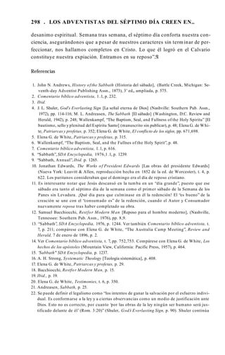 298 . LOS ADVENTISTAS DEL SÉPTIMO DÍA CREEN EN..
desanimo espiritual. Semana tras semana, el séptimo día conforta nuestra con­
ciencia, asegurándonos que a pesar de nuestros caracteres sin terminar de per­
feccionar, nos hallamos completos en Cristo. Lo que él logró en el Calvario
constituye nuestra expiación. Entramos en su reposo”.5
1
Referencias
1. John N. Andrews, History ofthe Sabbath (Historia del sábado], (Battle Creek, Michigan: Se-
venth-day Adventist Publishing Assn., 1873), 3’ ed„ ampliada, p. 575.
2. Comentario bíblico adventista, 1.1, p. 232.
3. Ibid.
4. J. L. Shuler, God's Everlasting Sign [La señal eterna de Dios] (Nashville: Southern Pub. Assn.,
1972), pp. 114-116; M. L. Andreasen, The Sabbath [El sábado] (Washington, D.C. Review and
Herald, 1942), p. 248; Wallenkampf, “The Baptism, Seal, and Fullness of the Holy Spiritu” [El
bautismo, sello y plenitud del Espíritu Santo] (manuscrito sin publicar), p. 48; Elena G. de Whi­
te, Patriarcas y profetas, p. 352; Elena G. de White, El conflicto de los siglos, pp. 671,698.
5. Elena G. de White, Patriarcas y profetas, p. 315.
6. Wallenkampf, “The Baptism, Seal, and the Fullnes of the Holy Spirit”, p. 48.
7. Comentario bíblico adventista, 1.1, p. 616.
8. “Sabbath”, SDA Encyclopedia, 1976,1.1, p. 1239.
9. “Sabbath, Annual”, Ibid. p. 1265.
10. Jonathan Edwards, The Works o f President Edwards [Las obras del presidente Edwards]
(Nueva York: Leavitt & Allen, reproducción hecha en 1852 de la ed. de Worcester), t. 4, p.
622. Los puritanos consideraban que el domingo era el día de reposo cristiano.
11. Es interesante notar que Jesús descansó en la tumba en un “día grande”, puesto que ese
sábado era tanto el séptimo día de la semana como el primer sábado de la Semana de los
Panes sin Levadura. ¡Qué día para que culminase en él la redención! El “es bueno” de la
creación se une con el “consumado es” de la redención, cuando el Autor y Consumador
nuevamente reposa tras haber completado su obra.
12. Samuel Bacchiocchi, Restfor Modern M an [Reposo para el hombre moderno], (Nashville,
Tennessee: Southern Pub. Assn., 1976), pp. 8,9.
13. “Sabbath”
, SDA Encyclopedia, 1976, p. 1244. Ver también Comentario bíblico adventista, t.
7, p. 211; compárese con Elena G. de White, “The Australia Camp Meeting”, Review and
Herald, 7 de enero de 1896, p. 2.
14. Ver Comentario bíblico adventista, t. 7, pp. 752,753. Compárese con Elena G. de White, Los
hechos de los apóstoles (Mountain View, California: Pacific Press, 1957), p. 464.
15. “
Sabbath" SDA Encyclopedia, p. 1237.
16. A. H. Strong, Systematic Theology [Teología sistemática], p. 408.
17. Elena G. de White, Patriarcas y profetas, p. 29.
18. Bacchiocchi, Restfor Modern Man, p. 15.
19. Ibid., p. 19.
20. Elena G. de White, Testimonies, t. 6, p. 350.
21. Andreasen, Sabbath, p. 25.
22. Se puede definir el legalismo como “los intentos de ganar la salvación por el esfuerzo indivi­
dual. Es conformarse a la ley y a ciertas observancias como un medio de justificación ante
Dios. Esto no es correcto, por cuanto ‘por las obras de la ley ningún ser humano será jus­
tificado delante de él’ (Rom. 3:20)” (Shuler, God’
s Everlasting Sign, p. 90). Shuler continúa
 