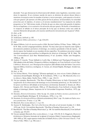 El sábado • 299
diciendo: “Los que denuncian la observancia del sábado como legalismo, necesitan consi­
derar lo siguiente: Si un cristiano nacido de nuevo se abstiene de adorar dioses falsos y
mantiene reverencia como lo mandan el primer y tercer precepto, ¿está opuesto a la salva­
ción por gracia? ¿Se oponen a la libre gracia divina la pureza, la honestidad y la veracidad
prescritas por el séptimo, el octavo y el noveno mandamientos? La respuesta de ambas
preguntas es “no”. Del mismo modo, el hecho de que un alma renovada guarde el séptimo
día no es legalismo, ni es contrario a la salvación solo por gracia. De hecho, el mandamien­
to respecto al sábado es el único precepto de la ley que se destaca como una señal de
nuestra liberación del pecado y de nuestra santificación únicamente por la gracia” (Ibíd).
23. Ibíd., p. 89.
24. Ibíd., p. 94.
25. Andreasen, Sabbath, p. 105.
26. Comentario bíblico adventista, t. 7, pp. 434,435.
27. Ibíd.
28. James Gibbons, Lafe de nuestros padres (Edit. Revista Católica, El Paso, Texas, 1940), p. 84.
R. W. Dale, escritor congregacionalista, declaró: “Es muy claro que no importa cuán rígida o
devotamente podamos portarnos el domingo, no estamos guardando el día de reposo... El
día de reposo fue fundado en un mandato divino específico. No podemos encontrar ningún
mandato semejante para justificar la obligación de observar el domingo” (R. W. Dale, The
Ten Commandments [Los Diez Mandamientos], 4“ ed. [Londres: Hoder and Stoughton,
1884]), p. 100.
29. Andrew P. Lincoln, “From Sabbath to Lord's Day: A Biblical and Theological Perspective”
[Del sábado al día del Señor: Perspectiva bíblica y teológica], en From Sabbath to Lord's Day:
A Biblical, Historical, and Theological Investigation [Del sábado al día del Señor: Una inves­
tigación bíblica, histórica y teológica], A. Carson, ed. (Grand Rapids, Michigan: Zondervan,
1982), p. 386.
30. Ibíd., p. 392.
31. Ver Justino Mártir, “First Apology” [Primera apología], en: Ante-nicene Fathers [Padres an-
tenicenos] (Grand Rapids, Michigan: W. B. Eerdmans, 1979), 1.1, p. 186; Maxwell, Dios reve­
la elfuturo, Boise, Idaho: Pacific Press, 1989), 1.1, pp. 130,131.
32. Ver por ejemplo, Bacchiocchi, “The Rise of Sunday Observance in Early Christianity” [El
surgimiento de la observancia del domingo en la cristiandad primitiva], en The Sabbath in
Scripture and History [El sábado en la Escritura y la historia], Kenneth A. Strand, ed. (Was­
hington, D.C.: Review and Herald, 1982), p. 137; Bacchiocchi, From Sabbath to Sunday [Del
sábado al domingo] (Roma: Imprenta de la Universidad Gregoriana Pontificia, 1977), pp.
223-232.
33. Sócrates, Historia Eclesiástica, Libro 5o, cap. 22, citado en Padres nicenos y postnicenos, 2*
serie (Grand Rapids, Michigan: W. B. Eerdmans, 1979), t. 2, p. 132.
34. Sozomen, Ecclesiastical History [Historia eclesiástica], libro 7, cap. 19, citado en Padres nice-
nos y postnicenos, 2* serie, t. 2, p. 390.
35. Maxwell, Dios revela elfuturo, 1.1, p. 131.
36. Gaston H. Halsberghe, The Cult of Sol Invictus [El culto al sol invicto] (Leiden: E. J. Brill,
1972), pp. 26,44. Ver también Bacciocchi, “The Rise of Sunday Observance”, p. 139.
37. Bacchiocchi, “The Rise of Sunday Observance”, p. 140. Ver también Bacchiocchi, From Sabbath
to Sunday, pp. 252,253.
38. Ver por ejemplo Maxwell, Dios revela elfuturo, 1.1, pp. 129,130; H. G. Heggtveit, Illustreret
Kirkehistorie [Historia ilustrada de la iglesia] (Cristianía [Oslo]: Cammermeyes Boghandel,
1891-1895), p. 202, según aparece traducido en Schaff, History ofthe Christian Church,. 5“ed.
(Nueva York, 1902) t. 3, p. 380, nota 1.
 