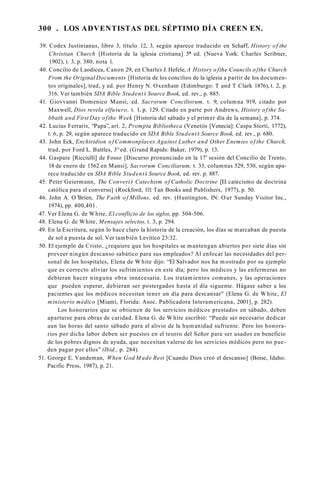 300 . LOS ADVENTISTAS DEL SÉPTIMO DÍA CREEN EN.
39. Codex Justinianus, libro 3, título 12, 3, según aparece traducido en Schaff, History of the
Christian Church [Historia de la iglesia cristiana] 5* ed. (Nueva York: Charles Scribner,
1902), t. 3, p. 380, nota 1.
40. Concilio de Laodicea, Canon 29, en Charles J. Hefele, A History o fthe Councils ofthe Church
From the Original Documents [Historia de los concilios de la iglesia a partir de los documen­
tos originales], trad, y ed. por Henry N. Oxenham (Edimburgo: T and T Clark 1876), t. 2, p.
316. Ver también SDA Bible Student’
s Source Book, ed. rev., p. 885.
41. Giovvanni Domenico Mansi, ed. Sacrorum Conciliorum, t. 9, columna 919, citado por
Maxwell, Dios revela elfuturo, t. 1, p. 129. Citado en parte por Andrews, History of the Sa­
bbath and First Day ofthe Week [Historia del sábado y el primer día de la semana], p. 374.
42. Lucius Ferraris, “Papa”, art. 2, Prompta Bibliotheca (Venetiis [Venecia]: Caspa Storti, 1772),
t. 6, p. 29, según aparece traducido en SDA Bible Student’
s Source Book, ed. rev., p. 680.
43. John Eck, Enchiridion of Commonplaces Against Luther and Other Enemies of the Church,
trad, por Ford L. Battles, 3“ed. (Grand Rapids: Baker, 1979), p. 13.
44. Gaspare [Ricciulli] de Fosso [Discurso pronunciado en la 17’ sesión del Concilio de Trento,
18 de enero de 1562 en Mansi], Sacrorum Conciliarum, t. 33, columnas 529, 530, según apa­
rece traducido en SDA Bible Student’
s Source Book, ed. rev. p. 887.
45. Peter Geiermann, The Convert’
s Catechism of Catholic Doctrine [El catecismo de doctrina
católica para el converso] (Rockford, 111: Tan Books and Publishers, 1977), p. 50.
46. John A. O’Brien, The Faith o f Millons, ed. rev. (Huntington, IN: Our Sunday Visitor Inc.,
1974), pp. 400,401.
47. Ver Elena G. de White, El conflicto de los siglos, pp. 504-506.
48. Elena G. de White, Mensajes selectos, t. 3, p. 294.
49. En la Escritura, según lo hace claro la historia de la creación, los días se marcaban de puesta
de sol a puesta de sol. Ver también Levítico 23:32.
50. El ejemplo de Cristo, ¿requiere que los hospitales se mantengan abiertos por siete días sin
proveer ningún descanso sabático para sus empleados? Al enfocar las necesidades del per­
sonal de los hospitales, Elena de W hite dijo: “El Salvador nos ha mostrado por su ejemplo
que es correcto aliviar los sufrimientos en este día; pero los médicos y las enfermeras no
debieran hacer ninguna obra innecesaria. Los tratamientos comunes, y las operaciones
que pueden esperar, debieran ser postergados hasta el día siguente. Hágase saber a los
pacientes que los médicos necesitan tener un día para descansar" (Elena G. de White, El
ministerio médico [Miami, Florida: Asoc. Publicadora Interamericana, 2001], p. 282).
Los honorarios que se obtienen de los servicios médicos prestados en sábado, deben
apartarse para obras de caridad. Elena G. de White escribió: “Puede ser necesario dedicar
aun las horas del santo sábado para el alivio de la humanidad sufriente. Pero los honora­
rios por dicha labor deben ser puestos en el tesoro del Señor para ser usados en beneficio
de los pobres dignos de ayuda, que necesitan valerse de los servicios médicos pero no pue­
den pagar por ellos” (Ibid., p. 284).
51. George E. Vandeman, When God M ade Rest [Cuando Dios creó el descanso] (Boise, Idaho:
Pacific Press, 1987), p. 21.
 