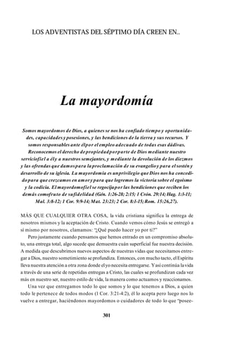LOS ADVENTISTAS DEL SÉPTIMO DÍA CREEN EN..
La mayordomía
Somos mayordomos de Dios, a quienes se nos ha confiado tiempo y oportunida­
des, capacidades y posesiones, y las bendiciones de la tierra y sus recursos. Y
somos responsables ante élpor el empleo adecuado de todas esas dádivas.
Reconocemos el derecho depropiedadporparte de Dios mediante nuestro
serviciofiel a ély a nuestros semejantes, y mediante la devolución de los diezmos
y las ofrendas que damospara la proclamación de su evangelio y para el sostén y
desarrollo de su iglesia. La mayordomía es unprivilegio que Dios nos ha concedi­
do para que crezcamos en amory para que logremos la victoria sobre el egoísmo
y la codicia. El mayordomofiel se regocijapor las bendiciones que reciben los
demás comofruto de sufidelidad (Gén. 1:26-28; 2:15; 1 Crón. 29:14; Hag. 1:3-11;
Mal. 3:8-12; 1 Cor. 9:9-14;Mat. 23:23; 2 Cor. 8:1-15;Rom. 15:26,27).
MÁS QUE CUALQUIER OTRA COSA, la vida cristiana significa la entrega de
nosotros mismos y la aceptación de Cristo. Cuando vemos cómo Jesús se entregó a
sí mismo por nosotros, clamamos: “¿Qué puedo hacer yo por ti?”
Pero justamente cuando pensamos que hemos entrado en un compromiso absolu­
to, una entrega total, algo sucede que demuestra cuán superficial fue nuestra decisión.
A medida que descubrimos nuevos aspectos de nuestras vidas que necesitamos entre­
gar a Dios, nuestro sometimiento se profundiza. Entonces, con mucho tacto, el Espíritu
lleva nuestra atención a otra zona donde elyo necesita entregarse. Yasí continúa lavida
a través de una serie de repetidas entregas a Cristo, las cuales se profundizan cada vez
más en nuestro ser, nuestro estilo de vida, la manera como actuamos y reaccionamos.
Una vez que entregamos todo lo que somos y lo que tenemos a Dios, a quien
todo le pertenece de todos modos (1 Cor. 3:21-4:2), él lo acepta pero luego nos lo
vuelve a entregar, haciéndonos mayordomos o cuidadores de todo lo que “posee-
301
 