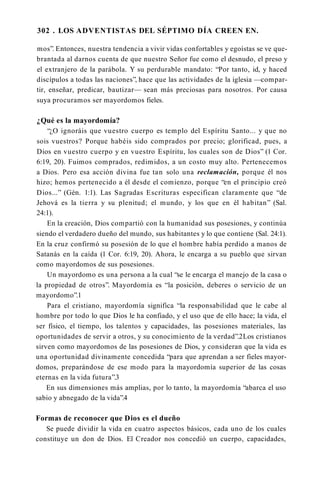 302 . LOS ADVENTISTAS DEL SÉPTIMO DÍA CREEN EN.
mos”. Entonces, nuestra tendencia a vivir vidas confortables y egoístas se ve que­
brantada al darnos cuenta de que nuestro Señor fue como el desnudo, el preso y
el extranjero de la parábola. Y su perdurable mandato: “Por tanto, id, y haced
discípulos a todas las naciones”, hace que las actividades de la iglesia —compar­
tir, enseñar, predicar, bautizar— sean más preciosas para nosotros. Por causa
suya procuramos ser mayordomos fieles.
¿Qué es la mayordomía?
“¿O ignoráis que vuestro cuerpo es templo del Espíritu Santo... y que no
sois vuestros? Porque habéis sido comprados por precio; glorificad, pues, a
Dios en vuestro cuerpo y en vuestro Espíritu, los cuales son de Dios” (1 Cor.
6:19, 20). Fuimos comprados, redimidos, a un costo muy alto. Pertenecemos
a Dios. Pero esa acción divina fue tan solo una reclamación, porque él nos
hizo; hemos pertenecido a él desde el comienzo, porque “en el principio creó
Dios...” (Gén. 1:1). Las Sagradas Escrituras especifican claramente que “de
Jehová es la tierra y su plenitud; el mundo, y los que en él habitan” (Sal.
24:1).
En la creación, Dios compartió con la humanidad sus posesiones, y continúa
siendo el verdadero dueño del mundo, sus habitantes y lo que contiene (Sal. 24:1).
En la cruz confirmó su posesión de lo que el hombre había perdido a manos de
Satanás en la caída (1 Cor. 6:19, 20). Ahora, le encarga a su pueblo que sirvan
como mayordomos de sus posesiones.
Un mayordomo es una persona a la cual “se le encarga el manejo de la casa o
la propiedad de otros”. Mayordomía es “la posición, deberes o servicio de un
mayordomo”.1
Para el cristiano, mayordomía significa “la responsabilidad que le cabe al
hombre por todo lo que Dios le ha confiado, y el uso que de ello hace; la vida, el
ser físico, el tiempo, los talentos y capacidades, las posesiones materiales, las
oportunidades de servir a otros, y su conocimiento de la verdad”.2Los cristianos
sirven como mayordomos de las posesiones de Dios, y consideran que la vida es
una oportunidad divinamente concedida “para que aprendan a ser fieles mayor­
domos, preparándose de ese modo para la mayordomía superior de las cosas
eternas en la vida futura”.3
En sus dimensiones más amplias, por lo tanto, la mayordomía “abarca el uso
sabio y abnegado de la vida”.4
Formas de reconocer que Dios es el dueño
Se puede dividir la vida en cuatro aspectos básicos, cada uno de los cuales
constituye un don de Dios. El Creador nos concedió un cuerpo, capacidades,
 