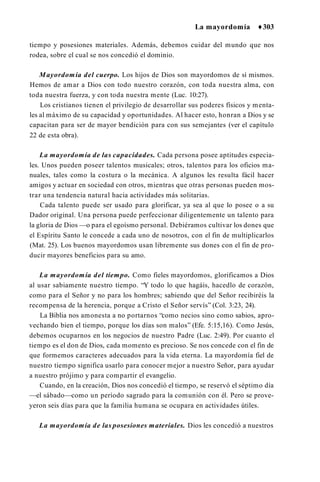 La mayordomía ♦303
tiempo y posesiones materiales. Además, debemos cuidar del mundo que nos
rodea, sobre el cual se nos concedió el dominio.
Mayordomía del cuerpo. Los hijos de Dios son mayordomos de sí mismos.
Hemos de amar a Dios con todo nuestro corazón, con toda nuestra alma, con
toda nuestra fuerza, y con toda nuestra mente (Luc. 10:27).
Los cristianos tienen el privilegio de desarrollar sus poderes físicos y menta­
les al máximo de su capacidad y oportunidades. Al hacer esto, honran a Dios y se
capacitan para ser de mayor bendición para con sus semejantes (ver el capítulo
22 de esta obra).
La mayordomía de las capacidades. Cada persona posee aptitudes especia­
les. Unos pueden poseer talentos musicales; otros, talentos para los oficios ma­
nuales, tales como la costura o la mecánica. A algunos les resulta fácil hacer
amigos y actuar en sociedad con otros, mientras que otras personas pueden mos­
trar una tendencia natural hacia actividades más solitarias.
Cada talento puede ser usado para glorificar, ya sea al que lo posee o a su
Dador original. Una persona puede perfeccionar diligentemente un talento para
la gloria de Dios —o para el egoísmo personal. Debiéramos cultivar los dones que
el Espíritu Santo le concede a cada uno de nosotros, con el fin de multiplicarlos
(Mat. 25). Los buenos mayordomos usan libremente sus dones con el fin de pro­
ducir mayores beneficios para su amo.
La mayordomía del tiempo. Como fieles mayordomos, glorificamos a Dios
al usar sabiamente nuestro tiempo. “Y todo lo que hagáis, hacedlo de corazón,
como para el Señor y no para los hombres; sabiendo que del Señor recibiréis la
recompensa de la herencia, porque a Cristo el Señor servís” (Col. 3:23, 24).
La Biblia nos amonesta a no portarnos “como necios sino como sabios, apro­
vechando bien el tiempo, porque los días son malos” (Efe. 5:15,16). Como Jesús,
debemos ocuparnos en los negocios de nuestro Padre (Luc. 2:49). Por cuanto el
tiempo es el don de Dios, cada momento es precioso. Se nos concede con el fin de
que formemos caracteres adecuados para la vida eterna. La mayordomía fiel de
nuestro tiempo significa usarlo para conocer mejor a nuestro Señor, para ayudar
a nuestro prójimo y para compartir el evangelio.
Cuando, en la creación, Dios nos concedió el tiempo, se reservó el séptimo día
—el sábado—como un período sagrado para la comunión con él. Pero se prove­
yeron seis días para que la familia humana se ocupara en actividades útiles.
La mayordomía de las posesiones materiales. Dios les concedió a nuestros
 