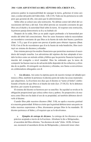 304 • LOS ADVENTISTAS DEL SÉPTIMO DÍA CREEN EN..
primeros padres la responsabilidad de sojuzgar la tierra, gobernar el reino ani­
mal, y cuidar del jardín del Edén (Gén. 1:28; 2:15). Todo eso les pertenecía no solo
para que gozaran de ello, sino para que lo administraran.
Sobre ellos se colocó una sola restricción. No debían comer del árbol del co­
nocimiento del bien y del mal. Este árbol proveía un recuerdo constante de que
Dios era el dueño y la autoridad final sobre la tierra. Al respetar esta restricción,
la primera pareja demostraría su fe y su lealtad a él.
Después de la caída, Dios ya no pudo seguir probando a la humanidad por
medio del árbol del conocimiento. Pero los seres humanos todavía necesitaban
un recordativo constante de que Dios es la fuente de todo don bueno y perfecto
(Sant. 1:17), y que él es quien nos provee el poder para obtener riquezas (Deut.
8:18). Con el fin de recordarnos que él es la fuente de toda bendición, Dios insti­
tuyó un sistema de diezmos y ofrendas.
Este sistema proveyó los medios financieros que permitían mantener el sacer­
docio del templo israelita. Los adventistas del séptimo día han adoptado el mo­
delo levítico como un método sólido y bíblico que les permite financiar la procla­
mación del evangelio a nivel mundial. Dios ha ordenado que la tarea de
compartir las buenas nuevas de salvación debe depender de los esfuerzos y ofren­
das de su pueblo. Al entregarle sus diezmos y ofrendas, nos llama a convertirnos
en colaboradores abnegados con él.
1. Los diezmos. Así como la séptima parte de nuestro tiempo (el sábado) per­
tenece a Dios, también le pertenece la décima parte de todas las cosas materiales
que adquirimos. La Escritura nos dice que el diezmo es “santo al Señor”, simbo­
lizando el hecho de que Dios es el dueño de todo (Lev. 27:30,32). Se lo debemos
devolver, por cuanto le pertenece.
El sistema del diezmo es hermoso por su sencillez. Su equidad se revela en la
obligación proporcional que coloca sobre ricos y pobres. En proporción a la ma­
nera como Dios nos ha dado el uso de su propiedad, así también debemos devol­
verle el diezmo.
Cuando Dios pide nuestros diezmos (Mal. 3:10), no apela a nuestra gratitud
ni a nuestra generosidad. Si bien es cierto que la gratitud debiera tener una parte en
todas nuestras expresiones a Dios, diezmamos porque Dios lo ha mandado. El
diezmo pertenece al Señor, y él requiere que se lo devolvamos.
a. Ejemplos de entrega de diezmos. La entrega de los diezmos es una
práctica aceptada a través de la Escritura. Abraham le dio a Melquisedec,
el sacerdote del Dios altísimo, “los diezmos de todo” (Gén. 14:20). Al hacer
eso, reconoció el sacerdocio divino de Melquisedec, y demostró tener claro
 
