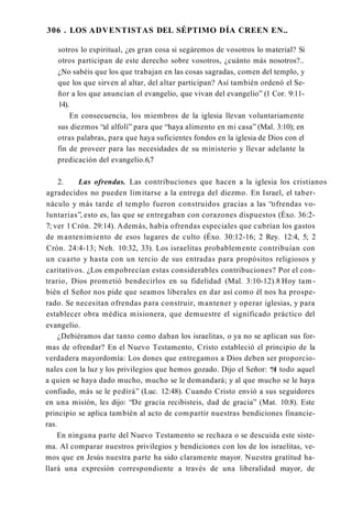 306 . LOS ADVENTISTAS DEL SÉPTIMO DÍA CREEN EN..
sotros lo espiritual, ¿es gran cosa si segáremos de vosotros lo material? Si
otros participan de este derecho sobre vosotros, ¿cuánto más nosotros?..
¿No sabéis que los que trabajan en las cosas sagradas, comen del templo, y
que los que sirven al altar, del altar participan? Así también ordenó el Se­
ñor a los que anuncian el evangelio, que vivan del evangelio” (1 Cor. 9:11-
14).
En consecuencia, los miembros de la iglesia llevan voluntariamente
sus diezmos “al alfolí” para que “haya alimento en mi casa” (Mal. 3:10); en
otras palabras, para que haya suficientes fondos en la iglesia de Dios con el
fin de proveer para las necesidades de su ministerio y llevar adelante la
predicación del evangelio.6,7
2. Las ofrendas. Las contribuciones que hacen a la iglesia los cristianos
agradecidos no pueden limitarse a la entrega del diezmo. En Israel, el taber­
náculo y más tarde el templo fueron construidos gracias a las “ofrendas vo­
luntarias”, esto es, las que se entregaban con corazones dispuestos (Éxo. 36:2-
7; ver 1 Crón. 29:14). Además, había ofrendas especiales que cubrían los gastos
de mantenimiento de esos lugares de culto (Éxo. 30:12-16; 2 Rey. 12:4, 5; 2
Crón. 24:4-13; Neh. 10:32, 33). Los israelitas probablemente contribuían con
un cuarto y hasta con un tercio de sus entradas para propósitos religiosos y
caritativos. ¿Los empobrecían estas considerables contribuciones? Por el con­
trario, Dios prometió bendecirlos en su fidelidad (Mal. 3:10-12).8 Hoy tam ­
bién el Señor nos pide que seamos liberales en dar así como él nos ha prospe­
rado. Se necesitan ofrendas para construir, mantener y operar iglesias, y para
establecer obra médica misionera, que demuestre el significado práctico del
evangelio.
¿Debiéramos dar tanto como daban los israelitas, o ya no se aplican sus for­
mas de ofrendar? En el Nuevo Testamento, Cristo estableció el principio de la
verdadera mayordomía: Los dones que entregamos a Dios deben ser proporcio­
nales con la luz y los privilegios que hemos gozado. Dijo el Señor: “
A todo aquel
a quien se haya dado mucho, mucho se le demandará; y al que mucho se le haya
confiado, más se le pedirá” (Luc. 12:48). Cuando Cristo envió a sus seguidores
en una misión, les dijo: “De gracia recibisteis, dad de gracia” (Mat. 10:8). Este
principio se aplica también al acto de compartir nuestras bendiciones financie­
ras.
En ninguna parte del Nuevo Testamento se rechaza o se descuida este siste­
ma. Al comparar nuestros privilegios y bendiciones con los de los israelitas, ve­
mos que en Jesús nuestra parte ha sido claramente mayor. Nuestra gratitud ha­
llará una expresión correspondiente a través de una liberalidad mayor, de
 