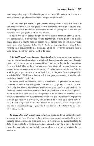 La mayordomía • 307
manera que el evangelio de salvación pueda ser extendido a otros.9Mientras más
ampliamente se proclame el evangelio, mayor apoyo necesita.
3. El uso de lo que queda. El principio de la mayordomía se aplica tanto a lo
que damos como a lo que nos queda. Si bien el diezmo constituye la prueba bási­
ca de mayordomía de nuestras posesiones materiales y temporales,1
0el uso que
hacemos de lo que queda también nos prueba.
Nuestro uso de los bienes materiales revela cuánto amamos a Dios y a nues­
tros semejantes. El dinero puede ser una fuerza bienhechora: En nuestra manos,
puede proveer alimento para los hambrientos, bebida para los sedientos, y ropa
para cubrir a los desnudos (Mat. 25:34-40). Desde la perspectiva divina, el dine­
ro tiene valor mayormente si se lo usa con el fin de proveer lo necesario para la
vida, bendecir a otros y apoyar la obra de Dios.
4. La infidelidad en los diezmos y las ofrendas. En general, los seres humanos
ignoran y descuidan los divinos principios de la mayordomía. Aun entre los cris­
tianos, pocos reconocen su responsabilidad como mayordomos. La respuesta de
Dios a la infidelidad de Israel provee una clara visión de sus sentimientos en
cuanto a esto. Al verlos usar los diezmos y ofrendas para su propio beneficio, les
advirtió que lo que hacían era robar (Mal. 3:8), y atribuyó su falta de prosperidad
a su infidelidad: “Malditos sois con maldición, porque vosotros, la nación toda,
me habéis robado” (Mal. 3:9).
El Señor reveló su paciencia, amor y misericordia, al preceder su amonesta­
ción con un ofrecimiento de gracia: “Volveos a mí, y yo me volveré a vosotros”
(Mal. 3:7). Les ofreció abundantes bendiciones, y los desafió a que probaran su
fidelidad. “Traed todos los diezmos al alfolí y haya alimento en mi casa; y probad­
me ahora en esto, dice Jehová de los ejércitos, si no os abriré las ventanas de los
cielos y derramaré sobre vosotros bendición hasta que sobreabunde. Reprenderé
también por vosotros al devorador, y no os destruirá el fruto de la tierra, ni vues­
tra vid en el campo será estéril, dice Jehová de los ejércitos. Y todas las naciones
os dirán bienaventurados; porque seréis tierra deseable, dice Jehová de los ejérci­
tos” (Mal. 3:10-12).
La mayordomía de nuestro planeta. La ciencia moderna ha transformado
al mundo en un vasto laboratorio de investigación y experimentación. Esta inves­
tigación produce muchos beneficios, pero la revolución industrial también ha
dado como resultado la contaminación del aire, del agua y de la tierra. En ciertos
casos, la tecnología ha manipulado la naturaleza, en vez de administrarla con
sabiduría.
 