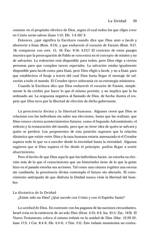 La Deidad ♦ 29
consiste en el propósito efectivo de Dios, según el cual todos los que elijan creer
en Cristo serán salvos (Juan 1:12; Efe. 1:4-10)”.4
Entonces, ¿qué significa la Escritura cuando dice que Dios amó a Jacob y
aborreció a Esaú (Rom. 9:13), y que endureció el corazón de Faraón (Rom. 9:17,
18; compárese con vers. 15, 16; Éxo. 9:16; 4:21)? El contexto de estos pasajes
muestra que la preocupación de Pablo se concentra en el concepto de misión y no
de salvación. La redención está disponible para todos, pero Dios elige a ciertas
personas para que cumplan tareas especiales. La salvación estaba igualmente
disponible para Jacob como para Esaú, pero Dios eligió a Jacob, y no a Esaú, para
que estableciera el linaje a través del cual Dios haría llegar el mensaje de sal­
vación a todo el mundo. El Creador ejerce soberanía en su estrategia misionera.
Cuando la Escritura dice que Dios endureció el corazón de Faraón, simple­
mente le da crédito por hacer lo que él mismo permite, y no implica que lo ha
ordenado así. La respuesta negativa al llamado de Dios, de hecho ilustra el res­
peto que Dios tuvo por la libertad de elección de dicho gobernante.
La presciencia divina y la libertad humana. Algunos creen que Dios se
relaciona con los individuos sin saber sus elecciones, hasta que las realizan; que
Dios conoce ciertos acontecimientos futuros, como el Segundo Advenimiento, el
milenio y la restauración del mundo, pero que no tiene idea de quién se salvará y
quién se perderá. Los proponentes de esta posición suponen que la relación
dinámica que existe entre Dios y la raza humana estaría amenazada si el Creador
supiera todo lo que va a suceder desde la eternidad hasta la eternidad. Algunos
sugieren que si Dios supiera el fin desde el principio, podría llegar a sentir
aburrimiento.
Pero el hecho de que Dios sepa lo que los individuos harán, no estorba su elec­
ción más de lo que el conocimiento que un historiador tiene de lo que la gente
hizo en el pasado estorba sus acciones. Tal como una cámara registra una escena
sin cambiarla, la presciencia divina contempla el futuro sin alterarlo. El cono­
cimiento anticipado de que disfruta la Deidad nunca viola la libertad del hom­
bre.
La dinámica de la Deidad
¿Existe sólo un Dios? ¿Qué sucede con Cristo y con el Espíritu Santo?
La unidad de Dios. En contraste con los paganos de las naciones circundantes,
Israel creía en la existencia de un solo Dios (Deut. 4:35; 6:4; Isa. 45:5; Zac. 14:9). El
Nuevo Testamento coloca el mismo énfasis en la unidad de Dios (Mar. 12:29-32;
Juan 17:3; 1 Cor. 8:4-6; Efe. 4:4-6; 1 Tim. 2:5). Este énfasis monoteísta no contra­
 