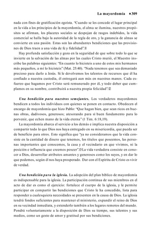 La mayordomía ♦309
nada con fines de gratificación egoísta. “Cuando se les concede el lugar principal
en la vida a los principios de la mayordomía, el alma se ilumina, nuestros propó­
sitos se afirman, los placeres sociales se despojan de rasgos indebidos, la vida
comercial se halla bajo la autoridad de la regla de oro, y la ganancia de almas se
convierte en una pasión. Estas son las abundantes bendiciones que las provisio­
nes de Dios traen a una vida de fe y fidelidad”.1
1
Hay profunda satisfacción y gozo en la seguridad de que sobre todo lo que se
invierte en la salvación de las almas por las cuales Cristo murió, el Maestro ins­
cribe las palabras siguientes: “En cuanto lo hicisteis a uno de estos mis hermanos
más pequeños, a mí lo hicisteis” (Mat. 25:40). “Nada tenemos que sea demasiado
precioso para darlo a Jesús. Si le devolvemos los talentos de recursos que él ha
confiado a nuestra custodia, él entregará aun más en nuestras manos. Cada es­
fuerzo que hagamos por Cristo será remunerado por él, y todo deber que cum­
plamos en su nombre, contribuirá a nuestra propia felicidad”.1
2
Una bendición para nuestros semejantes. Los verdaderos mayordomos
bendicen a todos los individuos con quienes se ponen en contacto. Obedecen el
encargo de mayordomía que hizo Pablo: “Que hagan bien, que sean ricos en bue­
nas obras, dadivosos, generosos; atesorando para sí buen fundamento para lo
porvenir, que echen mano de la vida eterna” (1 Tim. 6:18,19).
La mayordomía abarca el servicio a los demás e implica nuestra disposición a
compartir todo lo que Dios nos haya entregado en su misericordia, que pueda ser
de beneficio para otros. Esto significa que “ya no consideramos que la vida con­
siste en la cantidad de dinero que tenemos, los títulos que poseemos, las perso­
nas importantes que conocemos, la casa y el vecindario en que vivimos, ni la
posición e influencia que creemos poseer”.1
3La vida verdadera consiste en cono­
cer a Dios, desarrollar atributos amantes y generosos como los suyos, y en dar lo
que podemos, según él nos haya prosperado. Dar con el Espíritu de Cristo es vivir
de verdad.
Una bendición para la iglesia. La adopción del plan bíblico de mayordomía
es indispensable para la iglesia. La participación continua de sus miembros en el
acto de dar es como el ejercicio: fortalece el cuerpo de la iglesia, y le permite
participar en compartir las bendiciones que Cristo le ha concedido, lista para
responder a cualesquiera necesidades se presenten en la causa de Dios. La iglesia
tendrá fondos suficientes para mantener el ministerio, expandir el reino de Dios
en su vecindad inmediata, y extenderlo también a los lugares remotos del mundo.
Pondrá voluntariamente a la disposición de Dios su tiempo, sus talentos y sus
medios, como un gesto de amor y gratitud por sus bendiciones.
 