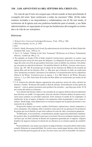 310 . LOS ADVENTISTAS DEL SÉPTIMO DÍA CREEN EN..
En vista de que Cristo nos asegura que volverá cuando se haya proclamado el
evangelio del reino “para testimonio a todas las naciones” (Mat. 24:14), todos
estamos invitados a ser mayordomos y colaboradores con él. De este modo, el
testimonio de la iglesia será una poderosa bendición para el mundo, y sus fieles
administradores se regocijarán al ver que las bendiciones del evangelio se extien­
den a la vida de sus semejantes.
Referencias
1. Webster’
s New Universal Unabridged Dictionary, 2* ed., 1979, p. 1786.
2. SDA Encyclopedia, ed. rev., p. 1425.
3. Ibíd.
4. Paul G. Smith, Managing God’
s Goods [La administración de los bienes de Dios] (Nashville-
Southern Pub. Assn., 1973), p. 21.
5. Ver C. G. Tuland, “Tithing in the New Testament” [El diezmo en el Nuevo Testamento],
Ministry, octubre de 1961, p. 12.
6. Por ejemplo, en Éxodo 27:20, el Señor impartió instrucciones especiales en cuanto a que
debía proveerse aceite de oliva para las lámparas. La obligación de proveer el aceite para el
lugar del culto con el fin de que pudiera funcionar como es debido era continua. Sin embar­
go, este gasto no salía de los diezmos. Ver también Elena G. de White, Consejos sobre mayor­
domía, pp. 107, 108. Se aconseja que el salario de los maestros de Biblia en las escuelas de
iglesia debe salir de los diezmos (Ibíd., p. 108), pero que el diezmo no debe ser usado para
otros “propósitos escolares”, préstamos a los alumnos o el mantenimiento de los colportores
(Elena G. de White, Testimonios para la iglesia, t. 9, p. 200; Elena G. de White, Mensajes
selectos, t. 2, p. 239). Estas fases de la obra de Dios deben ser mantenidas por medio de las
ofrendas.
7. T. H. Jemison ha ofrecido algunas sugerencias muy prácticas acerca de cómo calcular los
diezmos. Escribe: “El diezmo del sueldo es fácil de calcular. Generalmente no hay ‘gastos de
negocio’—esto es, gastos necesarios para producir las entradas— que haya que restar. El 10
por ciento del salario es el diezmo...
“Los cálculos del diezmo relativo a las entradas de un negocio difieren del procedimiento
para diezmar un sueldo. Un negociante, antes de calcular el diezmo deduce los gastos nece­
sarios para conducir su actividad comercial. Estos incluyen el sueldo de los empleados, la
calefacción, la luz, el seguro, el alquiler o los impuestos sobre la propiedad, y otros ítems si­
milares. Desde luego, estas deducciones no incluyen ninguno de los gastos personales o ma­
nutención de su familia.
“El agricultor deduce sus costos: sueldos, fertilizantes, reparaciones, interés, impuestos, y
otros semejantes. Sin embargo, debe considerar como parte de sus ganancias los productos
de granja que use la familia, ya que éstos reducen el costo de vida y constituyen ganancias.
“El fabricante, el inversionista, o el profesional, pueden seguir procedimientos similares.
En nuestros días, la contabilidad exacta que es necesario llevar en cualquier empresa comer­
cial hace que sea fácil calcular el diezmo de la ganancia generada por el negocio. Algunos
hombres de negocios incluyen el cálculo de sus diezmos en su sistema regular de contabili­
dad.
“Ocasionalmente, una mujer cuyo esposo no paga el diezmo, encuentra difícil saber cómo
cumplir fielmente su responsabilidad. En ciertos casos, puede pagar diezmo sobre el dinero
que se le facilita para los gastos de la casa. En otros casos, aun esto se le prohíbe. En situacio­
 