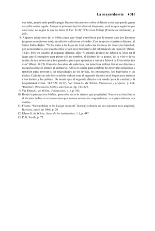 La mayordomía ♦311
nes tales, puede serle posible pagar diezmo únicamente sobre el dinero extra que pueda ganar
o recibir como regalo. Porque si primero hay la voluntad dispuesta, será acepta según lo que
uno tiene, no según lo que no tiene (2 Cor. 8:12)” (Christian Beliefs [Creencias cristianas], p.
267).
8. Algunos estudiosos de la Biblia creen que Israel contribuía por lo menos con dos diezmos
(algunos mencionan tres), en adición a diversas ofrendas. Con respecto al primer diezmo, el
Señor había dicho: “Yo he dado a los hijos de Leví todos los diezmos de Israel por heredad,
por su ministerio, por cuanto ellos sirven en el ministerio del tabernáculo de reunión”(Núm.
18:21). Pero en cuanto al segundo diezmo, dijo: “Comerás delante de Jehová tu Dios en el
lugar que él escogiere para poner allí su nombre, el diezmo de tu grano, de tu vino y de tu
aceite, de tus primicias y tus ganados, para que aprendas a temer a Jehová tu Dios todos tus
días” (Deut. 14:23). Durante dos años de cada tres, los israelitas debían llevar ese diezmo o
su equivalente en dinero al santuario. Allí se lo usaba para celebrar los festivales religiosos y
también para proveer a las necesidades de los levitas, los extranjeros, los huérfanos y las
viudas. Cada tercer año los israelitas debían usar el segundo diezmo en el hogar para atender
a los levitas y los pobres. De modo que el segundo diezmo era usado para la caridad y la
hospitalidad (Deut. 14:27-29; 26:12). Ver Elena G. de White, Patriarcas y profetas, p. 614;
“Diezmo", Diccionario bíblico adventista, pp. 324,325.
9. Ver Elena G. de White, Testimonies, t. 3, p. 392.
10. Desde la perspectiva bíblica, posesión no es lo mismo que propiedad. Nuestra actitud hacia
el diezmo indica si reconocemos que somos solamente mayordomos, o si pretendemos ser
dueños.
11. Froom, “Stewardship in Its Larger Aspects” [La mayordomía en sus aspectos más amplios],
Ministry, junio de 1960, p. 20.
12. Elena G. de White, Joyas de los testimonios, 1.1, p. 447.
13. P. G. Smith, p. 72.
 