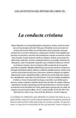 LOS ADVENTISTAS DEL SÉPTIMO DÍA CREEN EN..
La conducta cristiana
Somos llamados a ser un pueblo piadoso que piense, sienta y actúe en armo­
nía con losprincipios del cielo. Para que el Espíritu recree en nosotros el
carácter de nuestro Señor, nos involucramos solo en aquellas cosas que
producirán en nuestra vida pureza, salud y gozo cristiano. Esto significa que
nuestras recreaciones y nuestros entretenimientos estarán en armonía con las
más elevadas normas de gusto y belleza cristianos. Si bien reconocemos las
diferencias culturales, nuestra vestimenta debiera ser sencilla, modesta y de
buen gusto, como corresponde a aquellos cuya verdadera belleza no consiste
en el adorno exterior, sino en el inmarcesible ornamento de un espíritu
apacible y tranquilo. Significa también que, puesto que nuestros cuerpos son
el templo del Espíritu Santo, debemos cuidarlos inteligentemente. Junto con la
práctica adecuada del ejercicio y el descanso, debemos adoptar un régimen
alimentario lo más saludable posible, y abstenernos de los alimentos inmun­
dos, identificados como tales en las Escrituras. Como las bebidas alcohólicas,
el tabaco y el uso irresponsable de drogas y narcóticos son dañinos para
nuestros cuerpos, debemos también abstenernos de ellos. En cambio, debemos
empeñarnos en todo lo queponga nuestros pensamientos y nuestros cuerpos
en armonía con la disciplina de Cristo, quien quiere que gocemos de salud, de
alegría y de todo lo bueno (Rom. 12:1,2; 1 Juan 2:6; Efe. 5:1-21; Fil. 4:8; 2 Cor.
10:5; 6:14-7:1; 1 Ped. 3:1-4; 1 Cor. 6:19,20; 10:31; Lev. 11:1-47; 3 Juan 2).
LA CONDUCTA CRISTIANA, QUE SIGNIFICA EL ESTILO DE VIDA de un se­
guidor de Dios, surge como nuestra respuesta agradecida a la magnífica salvación de
Dios por medio de Cristo. Pablo apela a todos los cristianos, diciendo: ‘Así que, her­
manos, os ruego por las misericordias de Dios, que presentéis vuestros cuerpos en
312
 