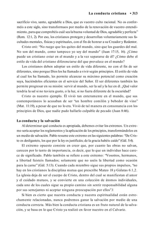 La conducta cristiana • 313
sacrificio vivo, santo, agradable a Dios, que es vuestro culto racional. No os confor­
méis a este siglo, sino transformaos por medio de la renovación de vuestro entendi­
miento, para que comprobéis cuál sea la buena voluntad de Dios, agradable y perfecta”
(Rom. 12:1, 2). Por eso, los cristianos protegen y desarrollan voluntariamente sus fa­
cultades mentales, físicas y espirituales, con el fin de honrar a su Creador y Redentor.
Cristo oró: “No ruego que los quites del mundo, sino que los guardes del mal.
No son del mundo, como tampoco yo soy del mundo" (Juan 17:15, 16). ¿Cómo
puede un cristiano estar en el mundo y a la vez separarse de él? ¿Cómo debe el
estilo de vida del cristiano diferenciarse del que prevalece en el mundo?
Los cristianos deben adoptar un estilo de vida diferente, no con el fin de ser
diferentes, sino porque Dios los ha llamado a vivir según principios. El estilo de vida
al cual los ha llamado, les permite alcanzar su máximo potencial como creación
suya, haciéndolos eficientes en el servicio del Señor. El ser diferentes también les
permite progresar en su misión: servir al mundo, ser la sal y la luz en él. ¿Qué valor
tendría la sal si no tuviera gusto, o la luz, si no fuera diferente de la oscuridad?
Cristo es nuestro ejemplo. Él vivió tan enteramente en el mundo, que sus
contemporáneos lo acusaban de ser “un hombre comilón y bebedor de vino”
(Mat. 11:19), a pesar de que no lo era. Vivió de tal manera en consonancia con los
principios de Dios, que nadie pudo hallarlo culpable de pecado (Juan 8:46).
La conducta y la salvación
Al determinar qué conducta es apropiada, debemos evitar los extremos. Un extre­
mo sería aceptar los reglamentos y la aplicación de los principios, transformándolos en
un medio de salvación. Pablo resume este extremo en las siguientes palabras: “De Cris­
to os desligasteis, los que por la ley os justificáis; de la gracia habéis caído” (Gál. 5:4).
El extremo opuesto consiste en creer que, por cuanto las obras no salvan,
carecen por lo tanto de importancia, es decir, que lo que un individuo hace care­
ce de significado. Pablo también se refiere a este extremo: “Vosotros, hermanos,
a libertad fuisteis llamados; solamente que no uséis la libertad como ocasión
para la carne” (Gál. 5:13). Cuando cada miembro sigue sus propios impulsos, “no
hay en los cristianos la disciplina mutua que prescribe Mateo 18 y Gálatas 6:1,2.
La iglesia deja de ser el cuerpo de Cristo, dentro del cual se manifiestan el amor
y el cuidado mutuos, y se convierte en una colección de átomos individuales,
cada uno de los cuales sigue su propio camino sin sentir responsabilidad alguna
por sus semejantes ni aceptar ninguna preocupación por ellos”.1
Si bien es cierto que nuestra conducta y nuestra espiritualidad están estre­
chamente relacionadas, nunca podremos ganar la salvación por medio de una
conducta correcta. Más bien la conducta cristiana es un fruto natural de la salva­
ción, y se basa en lo que Cristo ya realizó en favor nuestro en el Calvario.
 