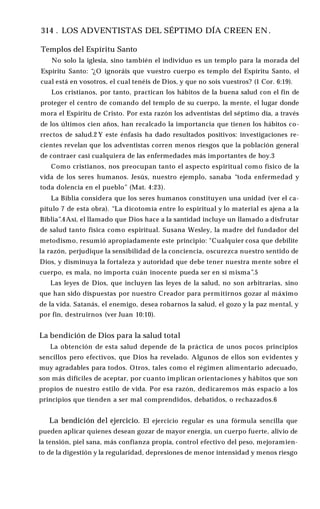 314 . LOS ADVENTISTAS DEL SÉPTIMO DÍA CREEN EN .
Templos del Espíritu Santo
No solo la iglesia, sino también el individuo es un templo para la morada del
Espíritu Santo: “¿O ignoráis que vuestro cuerpo es templo del Espíritu Santo, el
cual está en vosotros, el cual tenéis de Dios, y que no sois vuestros? (1 Cor. 6:19).
Los cristianos, por tanto, practican los hábitos de la buena salud con el fin de
proteger el centro de comando del templo de su cuerpo, la mente, el lugar donde
mora el Espíritu de Cristo. Por esta razón los adventistas del séptimo día, a través
de los últimos cien años, han recalcado la importancia que tienen los hábitos co­
rrectos de salud.2 Y este énfasis ha dado resultados positivos: investigaciones re­
cientes revelan que los adventistas corren menos riesgos que la población general
de contraer casi cualquiera de las enfermedades más importantes de hoy.3
Como cristianos, nos preocupan tanto el aspecto espiritual como físico de la
vida de los seres humanos. Jesús, nuestro ejemplo, sanaba “toda enfermedad y
toda dolencia en el pueblo” (Mat. 4:23).
La Biblia considera que los seres humanos constituyen una unidad (ver el ca­
pítulo 7 de esta obra). “La dicotomía entre lo espiritual y lo material es ajena a la
Biblia”.4Así, el llamado que Dios hace a la santidad incluye un llamado a disfrutar
de salud tanto física como espiritual. Susana Wesley, la madre del fundador del
metodismo, resumió apropiadamente este principio: "Cualquier cosa que debilite
la razón, perjudique la sensibilidad de la conciencia, oscurezca nuestro sentido de
Dios, y disminuya la fortaleza y autoridad que debe tener nuestra mente sobre el
cuerpo, es mala, no importa cuán inocente pueda ser en sí misma”.5
Las leyes de Dios, que incluyen las leyes de la salud, no son arbitrarias, sino
que han sido dispuestas por nuestro Creador para permitirnos gozar al máximo
de la vida. Satanás, el enemigo, desea robarnos la salud, el gozo y la paz mental, y
por fin, destruirnos (ver Juan 10:10).
La bendición de Dios para la salud total
La obtención de esta salud depende de la práctica de unos pocos principios
sencillos pero efectivos, que Dios ha revelado. Algunos de ellos son evidentes y
muy agradables para todos. Otros, tales como el régimen alimentario adecuado,
son más difíciles de aceptar, por cuanto implican orientaciones y hábitos que son
propios de nuestro estilo de vida. Por esa razón, dedicaremos más espacio a los
principios que tienden a ser mal comprendidos, debatidos, o rechazados.6
La bendición del ejercicio. El ejercicio regular es una fórmula sencilla que
pueden aplicar quienes desean gozar de mayor energía, un cuerpo fuerte, alivio de
la tensión, piel sana, más confianza propia, control efectivo del peso, mejoramien­
to de la digestión y la regularidad, depresiones de menor intensidad y menos riesgo
 