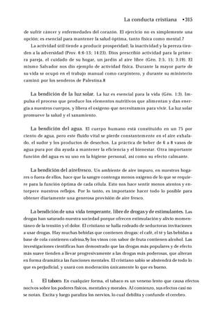La conducta cristiana •315
de sufrir cáncer y enfermedades del corazón. El ejercicio no es simplemente una
opción; es esencial para mantener la salud óptima, tanto física como mental.7
La actividad útil tiende a producir prosperidad; la inactividad y la pereza tien­
den a la adversidad (Prov. 6:6-13; 14:23). Dios prescribió actividad para la prime­
ra pareja, el cuidado de su hogar, un jardín al aire libre (Gén. 2:5, 15; 3:19). El
mismo Salvador nos dio ejemplo de actividad física. Durante la mayor parte de
su vida se ocupó en el trabajo manual como carpintero, y durante su ministerio
caminó por los senderos de Palestina.8
La bendición de la luz solar. La luz es esencial para la vida (Gén. 1:3). Im ­
pulsa el proceso que produce los elementos nutritivos que alimentan y dan ener­
gía a nuestros cuerpos, y libera el oxígeno que necesitamos para vivir. La luz solar
promueve la salud y el sanamiento.
La bendición del agua. El cuerpo humano está constituido en un 75 por
ciento de agua, pero este fluido vital se pierde constantemente en el aire exhala­
do, el sudor y los productos de desechos. La práctica de beber de 6 a 8 vasos de
agua pura por día ayuda a mantener la eficiencia y el bienestar. Otra importante
función del agua es su uso en la higiene personal, así como su efecto calmante.
La bendición del airefresco. Un ambiente de aire impuro, en nuestros hoga­
res o fuera de ellos, hace que la sangre contenga menos oxígeno de lo que se requie­
re para la función óptima de cada célula. Esto nos hace sentir menos atentos y en­
torpece nuestros reflejos. Por lo tanto, es importante hacer todo lo posible para
obtener diariamente una generosa provisión de aire fresco.
La bendición de una vida temperante, libre de drogas y de estimulantes. Las
drogas han saturado nuestra sociedad porque ofrecen estimulación y alivio momen­
táneo de la tensión y el dolor. El cristiano se halla rodeado de seductoras invitaciones
a usar drogas. Hay muchas bebidas que contienen drogas: el café, el té y las bebidas a
base de cola contienen cafeína,9y los vinos con sabor de fruta contienen alcohol. Las
investigaciones científicas han demostrado que las drogas más populares y de efecto
más suave tienden a llevar progresivamente a las drogas más poderosas, que alteran
en forma dramática las funciones mentales. El cristiano sabio se abstendrá de todo lo
que es perjudicial, y usará con moderación únicamente lo que es bueno.
1. El tabaco. En cualquier forma, el tabaco es un veneno lento que causa efectos
nocivos sobre los poderes físicos, mentales y morales. Al comienzo, sus efectos casi no
se notan. Excita y luego paraliza los nervios, lo cual debilita y confunde el cerebro.
 
