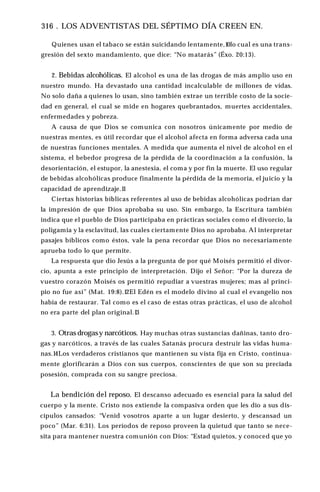 316 . LOS ADVENTISTAS DEL SÉPTIMO DÍA CREEN EN.
Quienes usan el tabaco se están suicidando lentamente,10lo cual es una trans­
gresión del sexto mandamiento, que dice: “No matarás” (Éxo. 20:13).
2. Bebidas alcohólicas. El alcohol es una de las drogas de más amplio uso en
nuestro mundo. Ha devastado una cantidad incalculable de millones de vidas.
No solo daña a quienes lo usan, sino también extrae un terrible costo de la socie­
dad en general, el cual se mide en hogares quebrantados, muertes accidentales,
enfermedades y pobreza.
A causa de que Dios se comunica con nosotros únicamente por medio de
nuestras mentes, es útil recordar que el alcohol afecta en forma adversa cada una
de nuestras funciones mentales. A medida que aumenta el nivel de alcohol en el
sistema, el bebedor progresa de la pérdida de la coordinación a la confusión, la
desorientación, el estupor, la anestesia, el coma y por fin la muerte. El uso regular
de bebidas alcohólicas produce finalmente la pérdida de la memoria, el juicio y la
capacidad de aprendizaje.1
1
Ciertas historias bíblicas referentes al uso de bebidas alcohólicas podrían dar
la impresión de que Dios aprobaba su uso. Sin embargo, la Escritura también
indica que el pueblo de Dios participaba en prácticas sociales como el divorcio, la
poligamia y la esclavitud, las cuales ciertamente Dios no aprobaba. Al interpretar
pasajes bíblicos como éstos, vale la pena recordar que Dios no necesariamente
aprueba todo lo que permite.
La respuesta que dio Jesús a la pregunta de por qué Moisés permitió el divor­
cio, apunta a este principio de interpretación. Dijo el Señor: “Por la dureza de
vuestro corazón Moisés os permitió repudiar a vuestras mujeres; mas al princi­
pio no fue así” (Mat. 19:8).12El Edén es el modelo divino al cual el evangelio nos
había de restaurar. Tal como es el caso de estas otras prácticas, el uso de alcohol
no era parte del plan original.13
3. Otras drogasy narcóticos. Hay muchas otras sustancias dañinas, tanto dro­
gas y narcóticos, a través de las cuales Satanás procura destruir las vidas huma­
nas.14Los verdaderos cristianos que mantienen su vista fija en Cristo, continua­
mente glorificarán a Dios con sus cuerpos, conscientes de que son su preciada
posesión, comprada con su sangre preciosa.
La bendición del reposo. El descanso adecuado es esencial para la salud del
cuerpo y la mente. Cristo nos extiende la compasiva orden que les dio a sus dis­
cípulos cansados: “Venid vosotros aparte a un lugar desierto, y descansad un
poco” (Mar. 6:31). Los períodos de reposo proveen la quietud que tanto se nece­
sita para mantener nuestra comunión con Dios: “Estad quietos, y conoced que yo
 