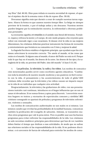 La conducta cristiana •317
soy Dios” (Sal. 46:10). Dios puso énfasis en nuestra necesidad de reposar, al apar­
tar el séptimo día de la semana como el día de reposo (Éxo. 20:10).
Descansar significa más que dormir o cesar de cumplir nuestras tareas regu­
lares. Abarca la forma en que usamos nuestro tiempo libre. La fatiga no siempre
proviene de la tensión, o por el trabajo arduo y sin descanso. Nuestras mentes
pueden fatigarse por la estimulación excesiva, la enfermedad o diversos proble­
mas personales.
La recreación significa re-creación en el sentido más literal del término. Fortale­
ce, repara y refresca la mente y el cuerpo, de este modo prepara a los creyentes para
volver con renovado vigor a sus vocaciones. Si desean vivir la vida en sus mejores
dimensiones, los cristianos deberían practicar únicamente las formas de recreación
y entretenimiento que fortalecen su comunión con Cristo y mejoran la salud.
La Sagrada Escritura establece el siguiente principio, que ayudará a que los cris­
tianos seleccionen la recreación correcta: “No améis al mundo, ni las cosas que
están en el mundo. Si alguno ama al mundo, el amor del Padre no está en él. Porque
todo lo que hay en el mundo, los deseos de la carne, los deseos de los ojos y la va­
nagloria de la vida, no proviene del Padre, sino del mundo” (1 Juan 2:15,16).
1. Las películas, la televisión, la radio y los vídeos. Los medios de comunica­
ción mencionados pueden servir como excelentes agentes educativos. “Cambia­
ron toda la atmósfera de nuestro mundo moderno y nos pusieron en fácil contac­
to con la vida, el pensamiento y los acontecimientos de todo el globo”.15 El
cristiano debe recordar que la televisión y los vídeos causan un impacto mayor
en la vida de un individuo que cualquier otra actividad.
Desgraciadamente, la televisión y las grabaciones de video, con sus presenta­
ciones teatrales casi continuas, introducen en el hogar influencias que no son ni
sanas ni elevadoras. Si no somos firmes y aptos para discernir, “convertirán nues­
tros hogares en teatros y escenarios de espectáculos comunes y sórdidos”.16El
cristiano consagrado se apartará de películas y programas de televisión enfermi­
zos, violentos o sensuales.
Los medios de comunicación audiovisuales no son malos en sí mismos. Los
mismos canales que revelan las profundidades de la maldad humana, comunican
también la predicación del evangelio de salvación. Además, se transmiten mu­
chos otros programas que vale la pena mirar. Pero es posible usar aun los buenos
programas para evitar enfrentar las responsabilidades de la vida. Los cristianos
no solo necesitan establecer principios para determinar qué han de ver; también
deben limitar el tiempo que dedican a esas actividades, de modo que no sufran
sus relaciones sociales ni las responsabilidades de la vida. Si no podemos discri­
minar, o si carecemos de fuerza de voluntad para controlar los medios de comu­
 
