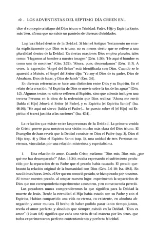 <0 . LOS ADVENTISTAS DEL SÉPTIMO DÍA CREEN EN..
dice el concepto cristiano del Dios triuno o Trinidad: Padre, Hijo y Espíritu Santo;
más bien, afirma que no existe un panteón de diversas divinidades.
La pluralidad dentro de la Deidad. Si bien el Antiguo Testamento no ense­
ña explícitamente que Dios es triuno, no es menos cierto que se refiere a una
pluralidad dentro de la Deidad. En ciertas ocasiones Dios emplea plurales, tales
como: “Hagamos al hombre a nuestra imagen” (Gén. 1:26); “He aquí el hombre es
como uno de nosotros” (Gén. 3:22); “
Ahora, pues, descendamos” (Gén. 11:7). A
veces, la expresión “
Ángel del Señor” está identificada con Dios. Cuando se le
apareció a Moisés, el Ángel del Señor dijo: “Yo soy el Dios de tu padre, Dios de
Abraham, Dios de Isaac, y Dios de Jacob” (Éxo. 3:6).
En diversas referencias se hace una distinción entre Dios y su Espíritu. En el
relato de la creación, “el Espíritu de Dios se movía sobre la faz de las aguas” (Gén.
1:2). Algunos textos no solo se refieren al Espíritu, sino que además incluyen una
tercera Persona en la obra de la redención que Dios realiza: “
Ahora me envió
[habla el Hijo] Jehová el Señor [el Padre], y su Espíritu [el Espíritu Santo]” (Isa.
48:16); “He aquí mi siervo [habla el Padre]... he puesto sobre él [el Hijo] mi Es­
píritu; el traerá justicia a las naciones” (Isa. 42:1).
La relación que existe entre las personas de la Deidad. La primera venida
de Cristo provee para nosotros una visión mucho más clara del Dios triuno. El
Evangelio de Juan revela que la Deidad consiste en Dios el Padre (cap. 3), Dios el
Hijo (cap. 4) y Dios el Espíritu Santo (cap. 5), una unidad de tres Personas co-
eternas, vinculadas por una relación misteriosa y especialísima.
1. Una relación de amor. Cuando Cristo exclamo: “Dios mío, Dios mío, ¿por
qué me has desamparado?” (Mar. 15:34), estaba expresando el sufrimiento produ­
cido por la separación de su Padre que el pecado había causado. El pecado que­
brantó la relación original de la humanidad con Dios (Gén. 3:6-10; Isa. 59:2). En
sus últimas horas, Jesús, el Ser que no conoció pecado, se hizo pecado por nosotros.
Al tomar nuestro pecado, al ocupar nuestro lugar, experimentó la separación de
Dios que nos correspondería experimentar a nosotros, y en consecuencia pereció.
Los pecadores nunca comprenderemos lo que significó para la Deidad la
muerte de Jesús. Desde la eternidad el Hijo había estado con su Padre y con el
Espíritu. Habían compartido una vida co-eterna, co-existente, en absoluta ab­
negación y amor mutuos. El hecho de haber podido pasar tanto tiempo juntos,
revela el amor perfecto y absoluto que siempre existió en la Deidad. “Dios es
amor” (1 Juan 4:8) significa que cada uno vivió de tal manera por los otros, que
todos experimentaron perfecto contentamiento y perfecta felicidad.
 