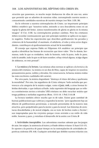 318 . LOS ADVENTISTAS DEL SÉPTIMO DÍA CREEN EN.
nicación que poseemos, es mucho mejor deshacerse de ellos de una vez, antes
que permitir que se adueñen de nuestras vidas, corrompiendo nuestra mente o
consumiendo cantidades excesivas de nuestro tiempo (ver Mat. 5:29, 30).
En lo referente a nuestra contemplación de Cristo, un importante principio
bíblico establece que “nosotros todos, mirando a cara descubierta como en un
espejo la gloria del Señor, somos transformados de gloria en gloria en la misma
imagen” (2 Cor. 3:18). La contemplación produce cambios. Pero los cristianos
deben recordar continuamente que este principio también se aplica en su aspec­
to negativo. Todos los espectáculos que describen gráficamente los pecados y
crímenes de la humanidad: el asesinato, el adulterio, el robo y otros actos degra­
dantes, contribuyen al quebrantamiento actual de la moralidad.
El consejo que expresa Pablo en Filipenses 4:8 establece un principio que
ayuda a identificar las formas de recreación que tiene valor: “Por lo demás, her­
manos, todo lo que es verdadero, todo lo honesto, todo lo justo, todo lo puro,
todo lo amable, todo lo que es de buen nombre; si hay virtud alguna, si algo digno
de alabanza, en esto pensad”.
2. La música y la lectura. Las mismas altas normas se aplican a la lectura y la
música del cristiano. La música es un don de Dios, capaz de inspirar en nosotros
pensamientos puros, nobles y elevados. En consecuencia, la buena música realza
las más excelentes cualidades del carácter.
Por otra parte, la música degradante “destruye el ritmo del alma y quebranta
la moralidad”. Por esto, los seguidores de Cristo rehúyen “toda melodía que per­
tenezca a la categoría de la música vulgar, como el jazz, rock, u otras formas hí­
bridas derivadas, o que induzca al baile, toda expresión del lenguaje que se refie­
ra a sentimientos necios o triviales”.17El cristiano no debe escuchar música que
tenga palabras o melodías sugestivas (Rom. 13:11-14; 1 Ped. 2:11).18
La lectura también ofrece mucho que es de valor. Existe gran cantidad de
buenas publicaciones que cultivan y expanden la mente; “pero igualmente hay un
diluvio de publicaciones perniciosas, a menudo presentadas de la manera más
atractiva, pero perjudiciales para la mente y para la moral. Las historias de aven­
turas descabelladas y de moral relajada, ora se trate de hechos reales o ficción”,
son inapropiadas para los creyentes porque crean aversión a un estilo de vida
noble, honesto y puro, y estorban el desarrollo de la unión con Cristo.19
3. Actividades inaceptables. Los adventistas enseñan además que los juegos
de azar, los naipes, la asistencia al teatro y el baile deben evitarse (1 Juan 2:15-17).
Se oponen a la práctica de pasar tiempo en la contemplación de actividades de­
portivas violentas (Fil. 4:8). Cualquier actividad que debilite nuestra relación con
 