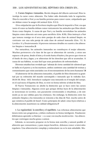 320 . LOS ADVENTISTAS DEL SÉPTIMO DÍA CREEN EN..
2. Carnes limpias e inmundas. Recién después del diluvio universal, Dios in­
trodujo la carne como alimento. Por haber sido destruida toda la vegetación,
Dios le concedió a Noé y a su familia permiso para comer carne, estipulando que
no debían comer la sangre del animal (Gén. 9:3-5).
Otra estipulación que la Escritura implica que Dios le impartió a Noé, era que
tanto él como su familia debían comer únicamente los animales que Dios identi­
ficara como limpios. A causa de que Noé y su familia necesitaban los animales
limpios como alimento así como para sacrificio (Gén. 8:20), Dios instruyó a Noé
que tomara consigo en el arca siete parejas de cada clase de animal limpio, en
contraste con una sola pareja de cada clase de animal inmundo (Gén. 7:2, 3).
Levítico 11 y Deuteronomio 14 proveen extensos detalles en cuanto a los alimen­
tos limpios e inmundos.25
Por naturaleza, los animales inmundos no constituyen el mejor alimento.
Muchos pertenecen a la clase de los que se alimentan de carroña, y otros son
rapaces o de presa, desde el león y el cerdo hasta el buitre y los peces que viven en
el fondo de ríos y lagos, y se alimentan de los desechos que allí se acumulan. A
causa de sus hábitos, es más fácil que sean portadores de enfermedades.
Diversos estudios han revelado que “además de cierta cantidad de colesterol que
se halla en el puerco y en los mariscos, ambos contienen una cantidad de toxinas y
contaminantes que están asociados con el envenenamiento de los seres humanos”.26
Al abstenerse de los alimentos inmundos, el pueblo de Dios demostró su grati­
tud por su redención del mundo corrompido e inmundo que lo rodeaba (Lev.
20:24-26; Deut. 14:2). Introducir cualquier cosa inmunda en el templo del cuerpo,
en el cual mora el Espíritu de Dios, es vivir en forma inferior al ideal de Dios.
El Nuevo Testamento no abolió la distinción que se hace entre las carnes
limpias e inmundas. Algunos creen que porque dichas leyes de la alimentación
se mencionan en Levítico, son puramente ceremoniales o ritualistas, y de este
modo ya no son válidas para los cristianos. Sin embargo, la distinción entre los
animales limpios y los inmundos se remonta a los días de Noé, mucho antes de
que existiera el pueblo de Israel. Como principios de salud, estas leyes relativas a
la alimentación mantienen su calidad obligatoria.27
3. La regularidad, la sencillez y el equilibrio. Las reformas alimentarias que
tienen éxito son progresivas, y deben realizarse en forma inteligente. Finalmente
debiéramos aprender a eliminar —o a usar con mucha moderación-- los alimen­
tos que contengan mucha grasa o azúcar.
Además, es necesario preparar en la forma más sencilla y natural posible el
alimento que consumimos; y para mayor beneficio, debemos comer a intervalos
regulares. Una alimentación compleja y estimulante no es lo más saludable. Mu-
 