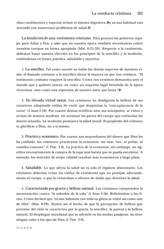 La conducta cristiana ♦321
chos condimentos y especias irritan el sistema digestivo,28y su uso habitual está
asociado con numerosos problemas de salud.29
La bendición de una vestimenta cristiana. Dios proveyó los primeros ropa­
jes para Adán y Eva, y sabe que en nuestra época también necesitamos cubrir
nuestros cuerpos en forma apropiada (Mat. 6:25-33). Respecto a la vestimenta,
debemos basar nuestra elección en los principios de la sencillez y la modestia,
vistiéndonos en forma práctica, saludable y atractiva.
1. La sencillez. Tal como sucede en todos los demás aspectos de nuestras vi­
das, el llamado cristiano a la sencillez afecta la manera en que nos vestimos. “El
testimonio cristiano requiere la sencillez. Cómo nos vestimos demuestra ante el
mundo qué y quiénes somos, no como un requisito legal heredado de la época
victoriana, sino como una expresión de nuestro amor por Jesús”.30
2. De elevada virtud moral. Los cristianos no desfiguran la belleza de sus
caracteres adoptando estilos de vestir que despiertan la “concupiscencia de la
carne” (1 Juan 2:16). Por cuanto desean testificar ante sus semejantes, se visten y
actúan de manera modesta, sin acentuar las partes del cuerpo que estimulan los
deseos sexuales. La modestia promueve la salud moral. El propósito del cristiano
es glorificar a Dios, no a sí mismo.
3. Prácticoy económico. Por cuanto son mayordomos del dinero que Dios les
ha confiado, los cristianos practicarán la economía, sin usar “oro, ni perlas, ni
vestidos costosos” (1 Tim. 2:9). La práctica de la economía, sin embargo, no sig­
nifica necesariamente la compra de la ropa más barata que se pueda encontrar. A
menudo, los artículos de mejor calidad resultan más económicos a largo plazo.
4. Saludable. Lo que afecta la salud no es solo el régimen alimentario. Los
cristianos deberían evitar los estilos de vestimenta que no protejan adecuada­
mente el cuerpo, o que lo constriñan o afecten de modo que deteriore la salud.
5. Caracterizado por gracia y belleza natural. Los cristianos comprenden la
amonestación contra “la soberbia de la vida” (1 Juan 2:16). Refiriéndose a los li­
rios, Cristo declaró que “ni aún Salomón con toda su gloria se vistió así como uno
de ellos” (Mat. 6:29). Ilustró así el hecho de que la percepción de belleza que
proviene del cielo se caracteriza por la gracia, la sencillez, la pureza y la belleza
natural. El despliegue mundanal que se advierte en las modas pasajeras, no tiene
ningún valor a los ojos de Dios (1 Tim. 2:9).
11—C. A. S. D.
 