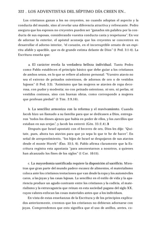 322 . LOS ADVENTISTAS DEL SÉPTIMO DÍA CREEN EN..
Los cristianos ganan a los no creyentes, no cuando adoptan el aspecto y la
conducta del mundo, sino al revelar una diferencia atractiva y refrescante. Pedro
asegura que los esposos no creyentes pueden ser “ganados sin palabra por la con­
ducta de sus esposas, considerando vuestra conducta casta y respetuosa”. En vez
de adornar lo exterior, el apóstol aconseja que los creyentes se concentren en
desarrollar el adorno interior, “el corazón, en el incorruptible ornato de un espí­
ritu afable y apacible, que es de grande estima delante de Dios” (1 Ped. 3:1-4). La
Escritura enseña que:
a. El carácter revela la verdadera belleza individual. Tanto Pedro
como Pablo establecen el principio básico que debe guiar a los cristianos
de ambos sexos, en lo que se refiere al adorno personal: “Vuestro atavío no
sea el externo de peinados ostentosos, de adornos de oro o de vestidos
lujosos” (1 Ped. 3:3). “Asimismo que las mujeres se atavíen de ropa deco­
rosa, con pudor y modestia; no con peinado ostentoso, ni oro, ni perlas, ni
vestidos costosos, sino con buenas obras, como corresponde a mujeres
que profesan piedad” (1 Tim. 2:9,10).
b. La sencillez armoniza con la reforma y el reavivamiento. Cuando
Jacob hizo un llamado a su familia para que se dedicasen a Dios, entrega­
ron “todos los dioses ajenos que había en poder de ellos, y los zarcillos que
estaban en sus orejas”, y Jacob los enterró (Gén. 35:2,4).31
Después que Israel apostató con el becerro de oro, Dios les dijo: “Quí­
tate, pues, ahora tus atavíos para que yo sepa lo que te he de hacer”. En
señal de arrepentimiento, “los hijos de Israel se despojaron de sus atavíos
desde el monte Horeb” (Éxo. 33:5, 6). Pablo afirma claramente que la Es­
critura registra esta apostasía "para amonestarnos a nosotros, a quienes
han alcanzado los fines de los siglos” (1 Cor. 10:11).
c. La mayordomía santificada requiere la disposición al sacrificio. Mien­
tras que gran parte del mundo padece escasez de alimentos, el materialismo
coloca ante los cristianos tentaciones que van desde la ropa y los automóviles
caros, a las joyas y las casas lujosas. La sencillez en el estilo de vida y la apa­
riencia produce un agudo contraste entre los cristianos y la codicia, el mate­
rialismo y la extravagancia que reinan en esta sociedad pagana del siglo XX,
cuyos valores enfocan las cosas materiales antes que a los individuos.
En vista de estas enseñanzas de la Escritura y de los principios explica­
dos anteriormente, creemos que los cristianos no debieran adornarse con
joyas. Comprendemos que esto significa que el uso de anillos, aretes, co­
 