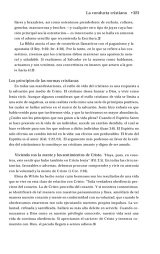 La conducta cristiana •323
llares y brazaletes, así como ostentosos prendedores de corbata, collares,
gemelos, mancuernas y broches —y cualquier otro tipo de joyas cuya fun­
ción principal sea la ostentación— es innecesario y no se halla en armonía
con el adorno sencillo que recomienda la Escritura.32
La Biblia asocia el uso de cosméticos llamativos con el paganismo y la
apostasía (2 Rey. 9:30; Jer. 4:30). Por lo tanto, en lo que se refiere a los cos­
méticos, creemos que los cristianos deben mantener una apariencia natu­
ral y saludable. Si exaltamos al Salvador en la manera como hablamos,
actuamos y nos vestimos, nos convertimos en imanes que atraen a la gen­
te hacia él.33
Los principios de las normas cristianas
En todas sus manifestaciones, el estilo de vida del cristiano es una respuesta a
la salvación por medio de Cristo. El cristiano desea honrar a Dios, y vivir como
Jesús vivió. Aunque algunos consideran que el estilo cristiano de vida se limita a
una serie de negativas, es más realista verlo como una serie de principios positivos,
los cuales se hallan activos en el marco de la salvación. Jesús hizo énfasis en que
había venido para que tuviésemos vida, y que la tuviéramos en mayor abundancia.
¿Cuáles son los principios que nos guían a la vida plena? Cuando el Espíritu Santo
se hace presente en la vida de un individuo, sucede un cambio decidido, el cual se
hace evidente para con los que rodean a dicho individuo (Juan 3:8). El Espíritu no
solo efectúa un cambio inicial en la vida; sus efectos son perdurables. El fruto del
Espíritu es el amor (Gál. 5:22,23). El argumento más poderoso en favor de la vali­
dez del cristianismo lo constituye un cristiano amante y digno de ser amado.
Viviendo con la mente y los sentimientos de Cristo. "Haya, pues, en voso­
tros, este sentir que hubo también en Cristo Jesús” (Fil. 2:5). En todas las circuns­
tancias, favorables o adversas, debemos procurar comprender y vivir en armonía
con la voluntad y la mente de Cristo (1 Cor. 2:16).
Elena de W hite ha hecho notar cuán hermosos son los resultados de una vida
que se vive en esta clase de relación con Cristo: “Toda verdadera obediencia pro­
viene del corazón. La de Cristo procedía del corazón. Y si nosotros consentimos,
se identificará de tal manera con nuestros pensamientos y fines, amoldará de tal
manera nuestro corazón y mente en conformidad con su voluntad, que cuando le
obedezcamos estaremos tan solo ejecutando nuestros propios impulsos. La vo­
luntad, refinada y santificada, hallará su más alto deleite en servirle. Cuando co­
nozcamos a Dios como es nuestro privilegio conocerle, nuestra vida será una
vida de continua obediencia. Si apreciamos el carácter de Cristo y tenemos co­
munión con Dios, el pecado llegará a sernos odioso.34
 