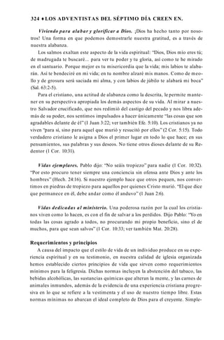324 ♦ LOS ADVENTISTAS DEL SÉPTIMO DÍA CREEN EN.
Viviendo para alabar y glorificar a Dios. ¡Dios ha hecho tanto por noso­
tros! Una forma en que podemos demostrarle nuestra gratitud, es a través de
nuestra alabanza.
Los salmos exaltan este aspecto de la vida espiritual: “Dios, Dios mío eres tú;
de madrugada te buscaré... para ver tu poder y tu gloria, así como te he mirado
en el santuario. Porque mejor es tu misericordia que la vida; mis labios te alaba­
rán. Así te bendeciré en mi vida; en tu nombre alzaré mis manos. Como de meo­
llo y de grosura será saciada mi alma, y con labios de júbilo te alabará mi boca”
(Sal. 63:2-5).
Para el cristiano, una actitud de alabanza como la descrita, le permite mante­
ner en su perspectiva apropiada los demás aspectos de su vida. Al mirar a nues­
tro Salvador crucificado, que nos redimió del castigo del pecado y nos libra ade­
más de su poder, nos sentimos impulsados a hacer únicamente “las cosas que son
agradables delante de él” (I Juan 3:22; ver también Efe. 5:10). Los cristianos ya no
viven “para sí, sino para aquel que murió y resucitó por ellos” (2 Cor. 5:15). Todo
verdadero cristiano le asigna a Dios el primer lugar en todo lo que hace; en sus
pensamientos, sus palabras y sus deseos. No tiene otros dioses delante de su Re­
dentor (1 Cor. 10:31).
Vidas ejemplares. Pablo dijo: “No seáis tropiezo” para nadie (1 Cor. 10:32).
“Por esto procuro tener siempre una conciencia sin ofensa ante Dios y ante los
hombres” (Hech. 24:16). Si nuestro ejemplo hace que otros pequen, nos conver­
timos en piedras de tropiezo para aquellos por quienes Cristo murió. “El que dice
que permanece en él, debe andar como él anduvo” (1 Juan 2:6).
Vidas dedicadas al ministerio. Una poderosa razón por la cual los cristia­
nos viven como lo hacen, es con el fin de salvar a los perdidos. Dijo Pablo: “Yo en
todas las cosas agrado a todos, no procurando mi propio beneficio, sino el de
muchos, para que sean salvos” (1 Cor. 10:33; ver también Mat. 20:28).
Requerimientos y principios
A causa del impacto que el estilo de vida de un individuo produce en su expe­
riencia espiritual y en su testimonio, en nuestra calidad de iglesia organizada
hemos establecido ciertos principios de vida que sirven como requerimientos
mínimos para la feligresía. Dichas normas incluyen la abstención del tabaco, las
bebidas alcohólicas, las sustancias químicas que alteran la mente, y las carnes de
animales inmundos, además de la evidencia de una experiencia cristiana progre­
siva en lo que se refiere a la vestimenta y el uso de nuestro tiempo libre. Estas
normas mínimas no abarcan el ideal completo de Dios para el creyente. Simple­
 