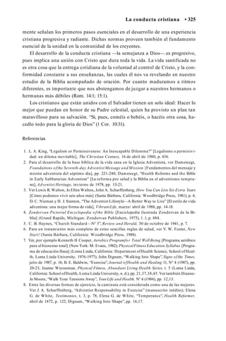 La conducta cristiana • 325
mente señalan los primeros pasos esenciales en el desarrollo de una experiencia
cristiana progresiva y radiante. Dichas normas proveen también el fundamento
esencial de la unidad en la comunidad de los creyentes.
El desarrollo de la conducta cristiana —la semejanza a Dios— es progresivo,
pues implica una unión con Cristo que dura toda la vida. La vida santificada no
es otra cosa que la entrega cotidiana de la voluntad al control de Cristo, y la con­
formidad constante a sus enseñanzas, las cuales él nos va revelando en nuestro
estudio de la Biblia acompañado de oración. Por cuanto maduramos a ritmos
diferentes, es importante que nos abstengamos de juzgar a nuestros hermanos o
hermanas más débiles (Rom. 14:1; 15:1).
Los cristianos que están unidos con el Salvador tienen un solo ideal: Hacer lo
mejor que puedan en honor de su Padre celestial, quien ha provisto un plan tan
maravilloso para su salvación. “Si, pues, coméis o bebéis, o hacéis otra cosa, ha­
cedlo todo para la gloria de Dios” (1 Cor. 10:31).
Referencias
1. L. A. King, “Legalism or Permissiveness: An Inescapable Dilemma?” [Legalismo o permisivi­
dad: un dilema inevitable], The Christian Century, 16 de abril de 1980, p. 436.
2. Para el desarrollo de la base bíblica de la vida sana en la Iglesia Adventista, ver Damsteegt,
Foundations ofthe Seventh-day Adventist Message and Mission [Fundamentos del mensaje y
misión adventista del séptimo día], pp. 221-240; Damsteegt, “Health Reforms and the Bible
in Early Sabbatarian Adventism" [La reforma pro salud y la Biblia en el adventismo tempra­
no], Adventist Heritage, invierno de 1978, pp. 13-21.
3. Ver Lewis R. Walton, Jo Ellen Walton, John A. Scharffenberg, How You Can Live Six Extra Years
[Cómo podemos vivir seis años más] (Santa Bárbara, California: Woodbridge Press, 1981), p. 4;
D. C. Nieman y H. J. Stanton, “The Adventist Lifestyle—A Better Way to Live” [El estilo de vida
adventista: una mejor forma de vida], VibrantLife, marzo/ abril de 1988, pp. 14-18.
4. Zondervan Pictorial Encyclopedia of the Bible [Enciclopedia ilustrada Zondervan de la Bi­
blia] (Grand Rapids, Michigan: Zondervan Publishers, 1975), 1 .1, p. 884.
5. C. B. Haynes, “Church Standard—N° 5”, Review and Herald, 30 de octubre de 1941, p. 7.
6. Para un tratamiento más completo de estas sencillas reglas de salud, ver V. W. Foster, New
Start! (Santa Bárbara, California: Woodbridge Press, 1988).
7. Ver, por ejemplo Kenneth H Cooper, Aerobics Programfor Total WellBeing [Programa aeróbico
para el bienestar total] (New York: M. Evans, 1982); PhysicalFitness Education Syllabus [Progra­
ma de educación física] (Loma Linda, California: Department ofHealth Science, School of Heal­
th, Loma Linda University, 1976-1977); John Dignam, “Walking Into Shape”, Signs ofthe Times,
julio de 1987, p. 16; B. E. Baldwin, “Exercise”, Journal ofHealth and Healing 11, N° 4 (1987), pp.
20-23; Jeanne Wiesseman, Physical Fitness, Abundant Living Health Series, t. 5 (Loma Linda,
California: School ofHealth, Loma Linda University, n. d.), pp. 21,37,38,45. Ver también Dianne-
Jo Moore, “Walk Your Tensions Away”, YourLife and Health, N° 4 (1984), pp. 12,13.
8. Entre las diversas formas de ejercicio, la caminata está considerada como una de las mejores.
Ver J. A. Scharffenberg, “Adventist Responsability in Exercise” (manuscrito inédito); Elena
G. de White, Testimonies, t. 3, p. 78; Elena G. de White, “Temperance”, Health Reformer,
abril de 1872, p. 122; Dignam, “Walking Into Shape”, pp. 16,17.
 