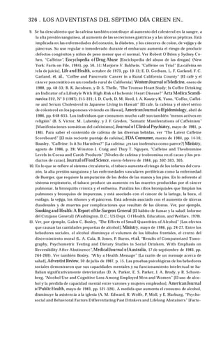 326 . LOS ADVENTISTAS DEL SÉPTIMO DÍA CREEN EN..
9. Se ha descubierto que la cafeína también contribuye al aumento del colesterol en la sangre, a
la alta presión sanguínea, al aumento de las secreciones gástricas y a las úlceras pépticas. Está
implicada en las enfermedades del corazón, la diabetes, y los cánceres de colon, de vejiga y de
páncreas. Su uso regular o inmoderado durante el embarazo aumenta el riesgo de producir
defectos congénitos y niños de peso menor que el normal. Ver Robert O’Brien y Sydney Co­
hen, “Caffeine”, Encyclopedia of Drug Abuse [Enciclopedia del abuso de las drogas] (New
York: Facts on File, 1984), pp. 50, 51; Marjorie V. Baldwin, “Caffeine on Trial” [La cafeína en
tela de juicio], Life and Health, octubre de 1973, pp. 10-13; E. D. Gorham, L. F. Garland, F. C.
Garland, et. al., “Coffee and Pancreatic Cancer in a Rural California County” [El café y el
cáncer pancreático en un condado rural de California] WesternJournal ofMedicine, enero de
1988, pp. 48-53; B. K. Jacobsen, y D. S. Thelle, “The Tromso Heart Study; Is Coffee Drinking
an Indicator of a Lifestyle W ith High Risk of Ischemic Heart Disease?”Acta Medica Scandi-
navica 222, N° 3 (1987), 215-221; J. D. Curb, D. M. Reed, J. A. Kautz y K. Yano, “Coffee, Caffei­
ne and Serum Cholesterol in Japanese Living in Hawaii” [El cafe, la cafeína y el nivel sérico
de colesterol en los japoneses viviendo en Hawai], American Journal ofEpidemiology, abril de
1986, pp. 648-655. Los individuos que consumen mucho café son también “menos activos en
religión” (B. S. Victor, M. Lubetsky, y J. F. Greden, “Somatic Manifestations of Caffeinism”
[Manifestaciones somáticas del cafeinismo], Journal of Clinical Psychiatry, mayo de 1981, p.
186). Para saber el contenido de cafeína de las diversas bebidas, ver “The Latest Caffeine
Scoreboard” [El más reciente puntaje de cafeína], FDA Consumer, marzo de 1984, pp. 14-16;
Boasley, “Caffeine: Is it So Harmless?” [La cafeína: ¿es tan inofensiva como parece?] Ministry,
agosto de 1986, p. 28; Winston J. Craig and Thuy T. Nguyen, “Caffeine and Theobromine
Levels in Cocoa and Carob Products” [Niveles de cafeína y teobromina en el cacao y los pro­
ductos de carao], Journal ofFood Science, enero-febrero de 1984, pp. 302-303, 305.
10. En lo que se refiere al sistema circulatorio, el tabaco aumenta el riesgo de los infartos del cora­
zón, la alta presión sanguínea y las enfermedades vasculares periféricas como la enfermedad
de Buerger, que requiere la amputación de los dedos de las manos y los pies. En lo referente al
sistema respiratorio, el tabaco produce un aumento en las muertes producidas por el cáncer
pulmonar, la bronquitis crónica y el enfisema. Paraliza los cilios bronquiales que limpian los
pulmones y bronquios de impurezas, y está asociado con el cáncer de la laringe, la boca, el
esófago, la vejiga, los riñones y el páncreas. Está además asociado con el aumento de úlceras
duodenales y de muertes por complicaciones que resultan de las úlceras. Ver, por ejemplo,
Smokingand Health: A Report ofthe Surgeon General [El hábito de fumar y la salud: Informe
del Cirujano General] (Washington, D.C.; US Dept. Of Health, Education, and Welfare, 1979).
11. Ver, por ejemplo, Galen C. Bosley, “The Effects of Small Quantities of Alcohol” [Los efectos
que causan las cantidades pequeñas de alcohol], Ministry, mayo de 1986, pp. 24-27. Entre los
bebedores sociales, el alcohol disminuye el volumen de los lóbulos frontales, el centro del
discernimiento moral (L. A. Cala, B. Jones, P. Burns, et al, “Results of Computerized Tomo­
graphy, Psychometric Testing and Dietary Studies in Social Drinkers, With Emphasis on
Reversibility After Abstinence”, MedicalJournal ofAustralia, 17 de septiembre de 1983, pp.
264-269). Ver también Bosley, “Why a Health Message” [La razón de un mensaje acerca de
salud], Adventist Review, 30 de julio de 1987, p. 15. Las pruebas psicológicas de los bebedores
sociales demostraron que sus capacidades mentales y su funcionamiento intelectual se ha­
llaban significativamente deterioradas (D. A. Parker, E. S. Parker, J. A. Brody, y R. Schoen­
berg, “
Alcohol Use and Cognitive Loss Among Employed Men and Women” [El uso de alco­
hol y la pérdida de capacidad mental entre varones y mujeres empleados], American Journal
ofPublic Health, mayo de 1983, pp. 521-526). A medida que aumenta el consumo de alcohol,
disminuye la asistencia a la iglesia (A. M. Edward, R. Wolfe, P. Moll, y E. Harburg, “Psycho­
social and Behavioral Factors Differentiating Past Drinkers and Lifelong Abstainers” [Facto-
 