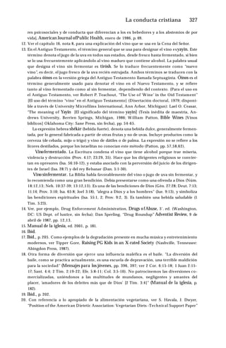 La conducta cristiana ♦327
res psicosociales y de conducta que diferencian a los ex bebedores y a los abstemios de por
vida], American Journal ofPublic Health, enero de 1986, p. 69.
12. Ver el capítulo 16, nota 8, para una explicación del vino que se usa en la Cena del Señor.
13. En el Antiguo Testamento, el término general que se usa para designar el vino esyayin. Este
término denota el jugo de la uva en todos sus estados, desde fresco hasta fermentado, si bien
se lo usa frecuentemente aplicándolo al vino maduro que contiene alcohol. La palabra usual
que designa el vino sin fermentar es tirósh. Se lo traduce frecuentemente como “nuevo
vino”, es decir, el jugo fresco de la uva recién estrujada. Ambos términos se traducen con la
palabra óinos en la versión griega del Antiguo Testamento llamada Septuaginta. Óinos es el
término generalmente usado para denotar el vino en el Nuevo Testamento, y se refiere
tanto al vino fermentado como al sin fermentar, dependiendo del contexto. (Para el uso en
el Antiguo Testamento, ver Robert P. Teachout, “The Use of ‘W ine’ in the Oíd Testament”
[El uso del término “vino” en el Antiguo Testamento] (Disertación doctoral, 1979; disponi­
ble a través de University Microfilms International, Ann Arbor, Michigan): Lael O. Ceasar,
"The meaning of Yayin [El significado del término yayin] (Tesis inédita de maestría, An­
drews University, Berrien Springs, Michigan, 1986; William Patton, Bible Wines [Vinos
bíblicos] Oklahoma City: Sane Press, sin fecha), pp. 54-65.
La expresión hebrea shékár (bebida fuerte), denota una bebida dulce, generalmente fermen­
tada, por lo general fabricada a partir de otras frutas y no de uvas. Incluye productos como la
cerveza (de cebada, mijo o trigo) y vino de dátiles o de palma. La expresión no se refiere a los
licores destilados, porque los israelitas no conocían este método (Patton, pp. 57,58,62).
Vinofermentado. La Escritura condena el vino que tiene alcohol porque trae miseria,
violencia y destrucción (Prov. 4:17; 23:29, 35). Hace que los dirigentes religiosos se convier­
tan en opresores (Isa. 56:10-12), y estaba asociado con la perversión del juicio de los dirigen­
tes de Israel (Isa. 28:7) y del rey Belsasar (Dan. 5:1-30).
Vino sinfermentar. La Biblia habla favorablemente del vino o jugo de uva sin fermentar, y
lo recomienda como una gran bendición. Debía presentarse como una ofrenda a Dios (Núm.
18:12,13; Neh. 10:37-39; 13:12,13). Es una de las bendiciones de Dios (Gén. 27:28; Deut. 7:13;
11:14; Prov. 3:10; Isa. 65:8; Joel 3:18), “alegra a Dios y a los hombres” (Jue. 9:13), y simboliza
las bendiciones espirituales (Isa. 55:1, 2; Prov. 9:2, 3). Es también una bebida saludable (1
Tim. 5:23).
14. Ver, por ejemplo, Drug Enforcement Administration, Drugs ofAbuse, 3‘. ed. (Washington,
DC: US Dept. of lustice, sin fecha); Dan Sperling, “Drug Roundup” Adventist Review, 9 de
abril de 1987, pp. 12,13.
15. Manual de la iglesia, ed. 2001, p. 181.
16. Ibíd.
17. Ibíd., p. 205. Como ejemplos de la degradación presente en mucha música y entretenimiento
modernos, ver Tipper Gore, Raising PG Kids in an X-rated Society (Nashville, Tennessee:
Abingdon Press, 1987).
18. Otra forma de diversión que ejerce una influencia maléfica es el baile. "La diversión del
baile, como se practica actualmente, es una escuela de depravación, una terrible maldición
para la sociedad” (Mensajes para los jóvenes, pp. 396, 397; ver 2 Cor. 6:15-18; 1 Juan 2:15-
17; Sant. 4:4; 2 Tim. 2:19-22; Efe. 5:8-11; Col. 3:5-10). No patrocinemos las diversiones co­
mercializadas, uniéndonos a las multitudes de mundanos, negligentes y amantes del
placer, ‘amadores de los deleites más que de Dios’ [2 Tim. 3:4]” (Manual de la iglesia, p.
182).
19. Ibíd., p. 202.
20. Con referencia a lo apropiado de la alimentación vegetariana, ver S. Havala, J. Dwyer,
“Position of the American Dietetic Association: Vegetarían Diets -Technical Support Paper”
 