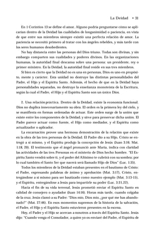 La Deidad • 31
En 1 Corintios 13 se define el amor. Alguno podría preguntarse cómo se apli­
carían dentro de la Deidad las cualidades de longanimidad o paciencia, en vista
de que entre sus miembros siempre existió una perfecta relación de amor. La
paciencia se necesitó primero al tratar con los ángeles rebeldes, y más tarde con
los seres humanos desobedientes.
No hay distancia entre las personas del Dios triuno. Todas son divinas, y sin
embargo comparten sus cualidades y poderes divinos. En las organizaciones
humanas, la autoridad final descansa sobre una persona: un presidente, rey o
primer ministro. En la Deidad, la autoridad final reside en sus tres miembros.
Si bien es cierto que la Deidad no es una en personas, Dios es uno en propósi­
to, mente y carácter. Esta unidad no destruye las distintas personalidades del
Padre, el Hijo y el Espíritu Santo. Además, el hecho de que en la Deidad haya
personalidades separadas, no destruye la enseñanza monoteísta de la Escritura,
según la cual el Padre, el Hijo y el Espíritu Santo son un único Dios.
2. Una relación práctica. Dentro de la Deidad, existe la economía funcional.
Dios no duplica innecesariamente su obra. El orden es la primera ley del cielo, y
se manifiesta en formas ordenadas de actuar. Este orden surge de la unión que
existe entre los componentes de la Deidad, y sirve para preservar dicha unión. El
Padre parece actuar como fuente, el Hijo como mediador, y el Espíritu como
actualizador o aplicador.
La encarnación provee una hermosa demostración de la relación que existe
en la obra de las tres personas de la Deidad. El Padre dio a su Hijo, Cristo se en­
tregó a sí mismo, y el Espíritu produjo la concepción de Jesús (Juan 3:16; Mat.
1:18, 20). El testimonio que el ángel pronunció ante María, indica con claridad
las actividades de las tres Personas en el misterio de Dios hecho hombre. “El Es­
píritu Santo vendrá sobre ti, y el poder del Altísimo te cubrirá con su sombra; por
lo cual también el Santo Ser que nacerá será llamado Hijo de Dios” (Luc. 1:35).
Todos los miembros de la Deidad estaban presentes en el bautismo de Cristo:
el Padre, expresando palabras de ánimo y aprobación (Mat. 3:17), Cristo, en­
tregándose a sí mismo para ser bautizado como nuestro ejemplo (Mat. 3:13-15),
y el Espíritu, entregándose a Jesús para impartirle su poder (Luc. 3:21,22).
Hacia el fin de su vida terrenal, Jesús prometió enviar el Espíritu Santo en
calidad de consejero o ayudador (Juan 14:16). Horas más tarde, cuando colgaba
de la cruz, Jesús clamó a su Padre: “Dios mío, Dios mío, ¿por qué me has abando­
nado?” (Mat. 27:46). En esos momentos supremos de la historia de la salvación,
el Padre, el Hijo y el Espíritu Santo estuvieron presentes en la escena.
Hoy, el Padre y el Hijo se acercan a nosotros a través del Espíritu Santo. Jesús
dijo: “Cuando venga el Consolador, a quien yo os enviaré del Padre, el Espíritu de
 