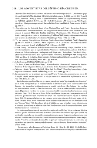 328 . LOS ADVENTISTAS DEL SÉPTIMO DÍA CREEN EN .
[Posición de ia Asociación Dietética Americana: Las dietas vegetarianas—Una obra de apoyo
técnico], Journal ofthe American Dietetic Association, marzo de 1988, pp. 352-355; Terry D.
Shultz, Winston J. Craig, y otros, “Vegetarianism and Health” [El vegetarianismo y la salud]
en Nutrition Update, t. 2,1985, pp. 131-141; U. D. Register y L M. Sonnenberg, “The Vegeta­
rían Diet” [El régimen vegetariano], Journal of the American Dietetic Assn., marzo de 1973,
pp. 253-261.
21. Committee on the Scientific Basis of the Nation’s Meat and Poultry Inspection Program
[Comité acerca de la base científica del programa de inspección de carne de animales y de
aves de la nación], Meat and Poultry Inspection, (Washington, D.C.: National Academy
Press, 1985), pp. 21-42; John A. Scharffenberg, Problems With Meat [Problemas relacionados
con la carne] (Santa Bárbara, California: Woodbridge Press, 1979), pp. 32-35.
22. Ver por ejemplo Committee on Meat and Poultry Inspection, Meat and Poultry Inspection
pp. 68-123; Robert M. Andrews, “Meat Inspector: 'Eat at Own Risk’” [Inspector de carnes:
Coma a su propio riesgo], Washington Post, 16 de mayo de 1987.
23. Frank Young, Comisionado de la Administración de Alimentos y Drogas y Sanford Miller,
director del Centro para la Seguridad de los Alimentos y de Nutrición Aplicada de la Admi­
nistración Federal de Drogas, citado por Carole Sugarman, “Rising Fears Over Food Safety”
[Temores crecientes acerca de la seguridad de los alimentos], Washington Post, 23 de julio de
1986. Ver Elena G. de White, Consejos sobre el régimen alimenticio (Mountain View, Califor­
nia: Pacific Press Publishing Assn., 1971), pp. 458-460.
24. Scharffenberg, Problems With Meat, pp. 12-58.
25. Ver Shea, “Clean and Unclean Meats" [Carnes limpias e inmundas], (manuscrito inédito,
Instituto de Investigación Bíblica, Asoc. General de los Adventistas del Séptimo Día).
26. Winston J. Craig, “Pork and Shellfish -How Safe Are They?” [El cerdo y los mariscos: ¿Cuán
seguro es comerlos?) Health and Healing 12aed., N° 1 (1988), pp. 10-12.
27. La preocupación por la santidad que expresa el Nuevo Testamento es consecuente con la del
Antiguo. Hay un interés espiritual a la vez que físico en el bienestar de la gente (Mat. 4:23; 1
Tes. 5:23; 1 Ped. 1:15,16).
La declaración que hace Marcos en cuanto a que Jesús hacía "limpios todos los alimentos"
(Mar. 7:19), no significa que el Salvador abolió la distinción que existe entre los alimentos
limpios y los inmundos. La discusión que se suscitó entre Jesús y los fariseos y los escribas
no tenía nada que ver con la clase de alimentos, sino con la manera como los discípulos co­
mían. El punto en cuestión era si era o no necesario el lavamiento ritual de las manos antes
de comer (Mar. 7:2-5). En efecto, Jesús declaró que lo que contamina a una persona no es el
alimento que se come con las manos sin lavar, sino las cosas malas que hay en el corazón
(Mar. 7:20-23), porque el alimento “no entra en su corazón, sino en el vientre, y sale a la le­
trina”. De este modo, Jesús afirmó que todos los alimentos comidos con las manos sin lavar
son “limpios” (Mar. 7:19). La palabra griega bromata, que aquí se traduce como alimentos, es
el término general que se refiere a toda clase de alimentos para el consumo humano; no se
limita a las carnes comestibles.
La visión que Pedro tuvo de los animales, registrada en Hechos 10, no tenía por objetivo
enseñar que los animales inmundos se habían convertido en alimento apto para comer; en
vez de ello, enseñaba que los gentiles no eran inmundos, y que el apóstol podía asociarse con
ellos sin considerarse contaminado. Pedro mismo comprendió la visión de este modo, expli­
cando: “Vosotros sabéis cuán abominables es para un varón judío juntarse o acercarse a un
extranjero; pero a mí me ha mostrado Dios que a ningún hombre llame común o inmundo”
(Hech. 10:28).
En sus cartas a los Romanos y Corintios (Rom. 14; 1 Cor. 8:4-13; 10:25-28), Pablo hace
referencia a las implicaciones que tenía para los cristianos la difundida práctica en el mundo
 