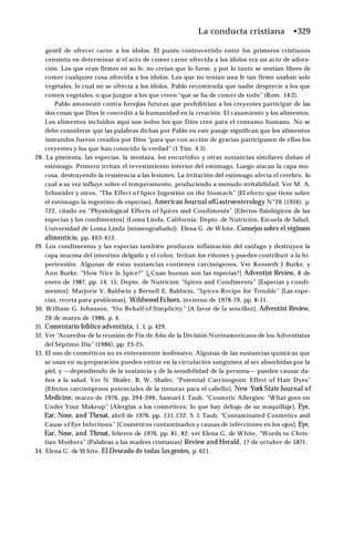La conducta cristiana •329
gentil de ofrecer carne a los ídolos. El punto controvertido entre los primeros cristianos
consistía en determinar si el acto de comer carne ofrecida a los ídolos era un acto de adora­
ción. Los que eran firmes en su fe, no creían que lo fuese, y por lo tanto se sentían libres de
comer cualquier cosa ofrecida a los ídolos. Los que no tenían una fe tan firme usaban solo
vegetales, lo cual no se ofrecía a los ídolos. Pablo recomienda que nadie desprecie a los que
comen vegetales, o que juzgue a los que creen "que se ha de comer de todo” (Rom. 14:2).
Pablo amonestó contra herejías futuras que prohibirían a los creyentes participar de las
dos cosas que Dios le concedió a la humanidad en la creación: El casamiento y los alimentos.
Los alimentos incluidos aquí son todos los que Dios creó para el consumo humano. No se
debe considerar que las palabras dichas por Pablo en este pasaje significan que los alimentos
inmundos fueron creados por Dios “para que con acción de gracias participasen de ellos los
creyentes y los que han conocido la verdad” (1 Tim. 4:3).
28. La pimienta, las especias, la mostaza, los encurtidos y otras sustancias similares dañan el
estómago. Primero irritan el revestimiento interior del estómago. Luego atacan la capa mu­
cosa, destruyendo la resistencia a las lesiones. La irritación del estómago afecta el cerebro, lo
cual a su vez influye sobre el temperamento, produciendo a menudo irritabilidad. Ver M. A.
Schneider y otros, “The Effect of Spice Ingestión on the Stomach” [El efecto que tiene sobre
el estómago la ingestión de especias], American Journal ofGastroenterology N°26 (1956): p.
722, citado en “Physiological Effects of Spices and Condiments" [Efectos fisiológicos de las
especias y los condimentos] (Loma Linda, California: Depto. de Nutrición, Escuela de Salud,
Universidad de Loma Linda [mimeografiado]). Elena G. de White, Consejos sobre el régimen
alimenticio, pp. 403-412.
29. Los condimentos y las especias también producen inflamación del esófago y destruyen la
capa mucosa del intestino delgado y el colon. Irritan los riñones y pueden contribuir a la hi­
pertensión. Algunas de estas sustancias contienen carcinógenos. Ver Kenneth I Burke, y
Ann Burke, “How Nice Is Spice?” [¿Cuan buenas son las especias?] Adventist Review, 8 de
enero de 1987, pp. 14, 15; Depto. de Nutrición “Spices and Condiments” [Especias y condi­
mentos]; Marjorie V. Baldwin y Bernell E. Baldwin, “Spíces-Recipe for Trouble” [Las espe­
cias, receta para problemas], WildwoodEchoes, invierno de 1978-79, pp. 8-11.
30. William G. Johnsson, “On Behalf of Simplicity” [A favor de la sencillez], Adventist Review,
20 de marzo de 1986, p. 4.
31. Comentario bíblico adventista, 1 .1, p. 429.
32. Ver “Acuerdos de la reunión de Fin de Año de la División Norteamericana de los Adventistas
del Séptimo Día” (1986), pp. 23-25.
33. El uso de cosméticos no es enteramente inofensivo. Algunas de las sustancias químicas que
se usan en su preparación pueden entrar en la circulación sanguínea al ser absorbidas por la
piel, y —dependiendo de la sustancia y de la sensibilidad de la persona— pueden causar da­
ños a la salud. Ver N. Shafer, R. W. Shafer, "Potential Carcinogenic Effect of Hair Dyes”
[Efectos carcinógenos potenciales de la tinturas para el cabello], New York State Journal of
Medicine, marzo de 1976, pp. 394-396; Samuel J. Taub, “Cosmetic Allergies: "What goes on
Under Your Makeup” [Alergias a los cosméticos: lo que hay debajo de su maquillaje], Eye,
Ear, Nose, and Throat, abril de 1976, pp. 131,132; S. J. Taub, “Contaminated Cosmetics and
Cause of Eye Infections” [Cosméticos contaminados y causas de infecciones en los ojos], Eye,
Ear, Nose, and Throat, febrero de 1976, pp. 81, 82; ver Elena G. de White, “Words to Chris-
tian Mothers” [Palabras a las madres cristianas] Review and Herald, 17 de octubre de 1871.
34. Elena G. de White, El Deseado de todas las gentes, p. 621.
 