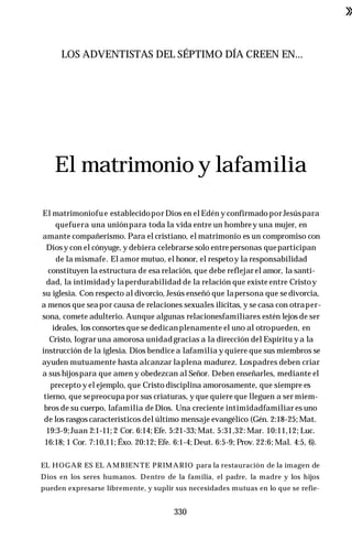 ■
»
LOS ADVENTISTAS DEL SÉPTIMO DÍA CREEN EN...
El matrimonio y lafamilia
El matrimoniofue establecidopor Dios en el Edén y confirmado porJesúspara
quefuera una uniónpara toda la vida entre un hombrey una mujer, en
amante compañerismo. Para el cristiano, el matrimonio es un compromiso con
Diosy con el cónyuge, y debiera celebrarse solo entrepersonas queparticipan
de la mismafe. El amor mutuo, el honor, el respetoy la responsabilidad
constituyen la estructura de esa relación, que debe reflejar el amor, la santi­
dad, la intimidady laperdurabilidad de la relación que existe entre Cristoy
su iglesia. Con respecto al divorcio, Jesús enseñó que lapersona que se divorcia,
a menos que seapor causa de relaciones sexuales ilícitas, y se casa con otraper­
sona, comete adulterio. Aunque algunas relacionesfamiliares estén lejos de ser
ideales, los consortes que se dedicanplenamente el uno al otropueden, en
Cristo, lograr una amorosa unidad gracias a la dirección del Espíritu ya la
instrucción de la iglesia. Dios bendice a lafamilia y quiere que sus miembros se
ayuden mutuamente hasta alcanzar laplena madurez. Lospadres deben criar
a sus hijospara que amen y obedezcan al Señor. Deben enseñarles, mediante el
precepto y el ejemplo, que Cristo disciplina amorosamente, que siempre es
tierno, que sepreocupapor sus criaturas, y que quiere que lleguen a ser miem­
bros de su cuerpo, lafamilia de Dios. Una creciente intimidadfamiliar es uno
de los rasgos característicos del último mensaje evangélico (Gén. 2:18-25; Mat.
19:3-9;Juan 2:1-11; 2 Cor. 6:14; Efe. 5:21-33; Mat. 5:31,32: Mar. 10:11,12; Luc.
16:18; 1 Cor. 7:10,11; Éxo. 20:12; Efe. 6:1-4; Deut. 6:5-9; Prov. 22:6; Mal. 4:5, 6).
EL HOGAR ES EL AM BIENTE PRIMARIO para la restauración de la imagen de
Dios en los seres humanos. Dentro de la familia, el padre, la madre y los hijos
pueden expresarse libremente, y suplir sus necesidades mutuas en lo que se refie-
330
 