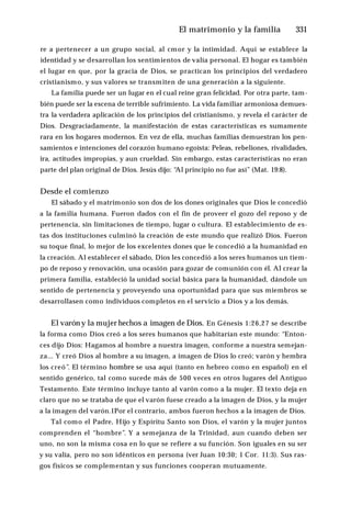 El matrimonio y la familia ♦331
re a pertenecer a un grupo social, al cmor y la intimidad. Aquí se establece la
identidad y se desarrollan los sentimientos de valía personal. El hogar es también
el lugar en que, por la gracia de Dios, se practican los principios del verdadero
cristianismo, y sus valores se transmiten de una generación a la siguiente.
La familia puede ser un lugar en el cual reine gran felicidad. Por otra parte, tam­
bién puede ser la escena de terrible sufrimiento. La vida familiar armoniosa demues­
tra la verdadera aplicación de los principios del cristianismo, y revela el carácter de
Dios. Desgraciadamente, la manifestación de estas características es sumamente
rara en los hogares modernos. En vez de ella, muchas familias demuestran los pen­
samientos e intenciones del corazón humano egoísta: Peleas, rebeliones, rivalidades,
ira, actitudes impropias, y aun crueldad. Sin embargo, estas características no eran
parte del plan original de Dios. Jesús dijo: “
Al principio no fue así” (Mat. 19:8).
Desde el comienzo
El sábado y el matrimonio son dos de los dones originales que Dios le concedió
a la familia humana. Fueron dados con el fin de proveer el gozo del reposo y de
pertenencia, sin limitaciones de tiempo, lugar o cultura. El establecimiento de es­
tas dos instituciones culminó la creación de este mundo que realizó Dios. Fueron
su toque final, lo mejor de los excelentes dones que le concedió a la humanidad en
la creación. Al establecer el sábado, Dios les concedió a los seres humanos un tiem­
po de reposo y renovación, una ocasión para gozar de comunión con él. Al crear la
primera familia, estableció la unidad social básica para la humanidad, dándole un
sentido de pertenencia y proveyendo una oportunidad para que sus miembros se
desarrollasen como individuos completos en el servicio a Dios y a los demás.
El varón y la mujer hechos a imagen de Dios. En Génesis 1:26,27 se describe
la forma como Dios creó a los seres humanos que habitarían este mundo: “Enton­
ces dijo Dios: Hagamos al hombre a nuestra imagen, conforme a nuestra semejan­
za... Y creó Dios al hombre a su imagen, a imagen de Dios lo creó; varón y hembra
los creó”. El término hombre se usa aquí (tanto en hebreo como en español) en el
sentido genérico, tal como sucede más de 500 veces en otros lugares del Antiguo
Testamento. Este término incluye tanto al varón como a la mujer. El texto deja en
claro que no se trataba de que el varón fuese creado a la imagen de Dios, y la mujer
a la imagen del varón.1Por el contrario, ambos fueron hechos a la imagen de Dios.
Tal como el Padre, Hijo y Espíritu Santo son Dios, el varón y la mujer juntos
comprenden el “hombre”. Y a semejanza de la Trinidad, aun cuando deben ser
uno, no son la misma cosa en lo que se refiere a su función. Son iguales en su ser
y su valía, pero no son idénticos en persona (ver Juan 10:30; 1 Cor. 11:3). Sus ras­
gos físicos se complementan y sus funciones cooperan mutuamente.
 
