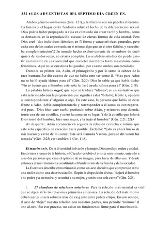 332 ♦ LOS ADVENTISTAS DEL SÉPTIMO DÍA CREEN EN.
Ambos géneros son buenos (Gén. 1:31), y también lo son sus papeles diferentes.
La familia y el hogar están fundados sobre el hecho de la diferenciación sexual.
Dios podría haber propagado la vida en el mundo sin crear varón y hembra, como
se demuestra en la reproducción asexual de ciertas formas de vida animal. Pero
Dios creó “dos individuos idénticos en I?. forma y características generales, pero
cada uno de los cuales contenía en sí mismo algo que en el otro faltaba, y necesita­
ba complementación’’.2Un mundo hecho exclusivamente de miembros de cual­
quiera de los dos sexos, no estaría completo. La verdadera satisfacción puede exis­
tir únicamente en una sociedad que envuelve miembros tanto masculinos como
femeninos. Aquí no se cuestiona la igualdad, por cuanto ambos son esenciales.
Durante su primer día, Adán, el primogénito y por lo tanto la cabeza de la
raza humana,3se dio cuenta de que no había otro ser como él. “Mas para Adán
no se halló ayuda idónea para él” (Gén. 2:20). Dios lo sabía ya que había dicho:
“No es bueno que el hombre esté solo; le liaré ayuda idónea para él” (Gén. 2:18).
La palabra hebrea neged, que aquí se traduce “idónea”, es un sustantivo que
está relacionado con la preposición que significa estar “delante, frente a, opuesto
a, correspondiente a” alguien o algo. En este caso, la persona que había de estar
frente a Adán, debía complementarlo y rorresponder a él como su contraparte.
Así pues, “Dios hizo caer sueño profundo sobre Adán, y mientras este dormía,
tomó una de sus costillas, y cerró la carne en su lugar. Y de la costilla que Jehová
Dios tomó del hombre, hizo una mujer, y la trajo al hombre” (Gén. 2:21, 22).4
Al despertar, Adán reconoció en seguida la relación estrecha e íntima que
este acto específico de creación haría posible. Exclamó: “Esto es ahora hueso de
mis huesos y carne de mi carne; ésta será llamada Varona, porque del varón fue
tomada” (Gén. 2:23; ver también 1 Cor. 11:8).
El matrimonio. De la diversidad delvarón y la mujer, Dios produjo orden yunidad.
Ese primer viernes de la historia, el Creador celebró el primer matrimonio, uniendo a
esas dos personas que eran el epítome de su imagen, para hacer de ellas una. Y desde
entonces el matrimonio ha constituido el fundamento de la familia y de la sociedad.
La Escritura describe el matrimonio como un acto decisivo que comprende tanto
una unión como una desvinculación. Según la disposición divina, “dejará el hombre
a su padre y a su madre, y se unirá a su mujer, y serán una sola carne” (Gén. 2:24).
1. El abandono de relaciones anteriores. Para la relación matrimonial es vital
que se dejen atrás las relaciones primarias anteriores. La relación del matrimonio
debe tener primacía sobre la relación exig ente entre padres e hijos. En este sentido,
el acto de “dejar” nuestra relación con nuestros padres, nos permite “unirnos” el
uno al otro. Sin este proceso, no existe un fundamento firme para el matrimonio.
 