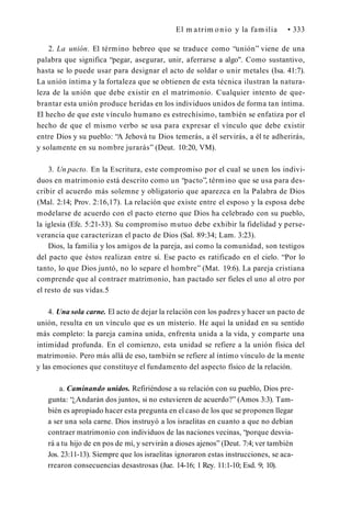 El m atrim onio y la fam ilia • 333
2. La unión. El término hebreo que se traduce como “unión” viene de una
palabra que significa “pegar, asegurar, unir, aferrarse a algo". Como sustantivo,
hasta se lo puede usar para designar el acto de soldar o unir metales (Isa. 41:7).
La unión íntima y la fortaleza que se obtienen de esta técnica ilustran la natura­
leza de la unión que debe existir en el matrimonio. Cualquier intento de que­
brantar esta unión produce heridas en los individuos unidos de forma tan íntima.
El hecho de que este vínculo humano es estrechísimo, también se enfatiza por el
hecho de que el mismo verbo se usa para expresar el vínculo que debe existir
entre Dios y su pueblo: “A Jehová tu Dios temerás, a él servirás, a él te adherirás,
y solamente en su nombre jurarás” (Deut. 10:20, VM).
3. Un pacto. En la Escritura, este compromiso por el cual se unen los indivi­
duos en matrimonio está descrito como un “pacto”, término que se usa para des­
cribir el acuerdo más solemne y obligatorio que aparezca en la Palabra de Dios
(Mal. 2:14; Prov. 2:16,17). La relación que existe entre el esposo y la esposa debe
modelarse de acuerdo con el pacto eterno que Dios ha celebrado con su pueblo,
la iglesia (Efe. 5:21-33). Su compromiso mutuo debe exhibir la fidelidad y perse­
verancia que caracterizan el pacto de Dios (Sal. 89:34; Lam. 3:23).
Dios, la familia y los amigos de la pareja, así como la comunidad, son testigos
del pacto que éstos realizan entre sí. Ese pacto es ratificado en el cielo. “Por lo
tanto, lo que Dios juntó, no lo separe el hombre” (Mat. 19:6). La pareja cristiana
comprende que al contraer matrimonio, han pactado ser fieles el uno al otro por
el resto de sus vidas.5
4. Una sola carne. El acto de dejar la relación con los padres y hacer un pacto de
unión, resulta en un vínculo que es un misterio. He aquí la unidad en su sentido
más completo: la pareja camina unida, enfrenta unida a la vida, y comparte una
intimidad profunda. En el comienzo, esta unidad se refiere a la unión física del
matrimonio. Pero más allá de eso, también se refiere al íntimo vínculo de la mente
y las emociones que constituye el fundamento del aspecto físico de la relación.
a. Caminando unidos. Refiriéndose a su relación con su pueblo, Dios pre­
gunta: “¿Andarán dos juntos, si no estuvieren de acuerdo?” (Amos 3:3). Tam­
bién es apropiado hacer esta pregunta en el caso de los que se proponen llegar
a ser una sola carne. Dios instruyó a los israelitas en cuanto a que no debían
contraer matrimonio con individuos de las naciones vecinas, “porque desvia­
rá a tu hijo de en pos de mí, y servirán a dioses ajenos” (Deut. 7:4; ver también
Jos. 23:11-13). Siempre que los israelitas ignoraron estas instrucciones, se aca­
rrearon consecuencias desastrosas (Jue. 14-16; 1 Rey. 11:1-10; Esd. 9; 10).
 