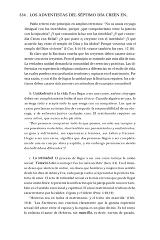 334 . LOS ADVENTISTAS DEL SÉPTIMO DÍA CREEN EN..
Pablo reiteró este principio en amplios términos: “No os unáis en yugo
desigual con los incrédulos; porque ¿qué compañerismo tiene la justicia
con la injusticia? ¿Y qué comunión la luz con las tinieblas? ¿Y qué concor­
dia Cristo con Belial? ¿O qué parte e¡ creyente con el incrédulo? ¿Y qué
acuerdo hay entre el templo de Dios y los ídolos? Porque vosotros sois el
templo del Dios viviente” (2 Cor. 6:14-16; véanse también los vers. 17,18).
Es claro que la Escritura enseña que los creyentes deben casarse única­
mente con otros creyentes. Pero el principio se extiende aún más allá de esto.
La verdadera unidad demanda la comunidad de creencias y prácticas. Las di­
ferencias en experiencia religiosa conducen a diferencias en el estilo de vida,
las cuales pueden crear profundas tensiones y rupturas en el matrimonio. Por
esta razón, y con el fin de lograr la unidad que la Escritura requiere, los cris­
tianos deben casarse únicamente con miembros de su propia comunión.6
b. Unidosfrente a la vida. Para llegar a ser una carne, ambos cónyuges
deben ser completamente leales el uno al otro. Cuando alguien se casa, lo
arriesga todo y acepta todo lo que venga con su compañero. Los que se
casan proclaman su intención de compartir la responsabilidad de su cón­
yuge, y de enfrentar juntos cualquier cosa. El matrimonio requiere un
amor activo, que nunca echa pie atrás.
"Dos personas comparten todo lo que poseen; no solo sus cuerpos y
sus posesiones materiales, sino también sus pensamientos y sentimientos,
su gozo y sufrimiento, sus esperanzas y temores, sus éxitos y fracasos.
Llegar a ser una carne, significa que dos personas llegan a ser completa­
mente una en cuerpo, alma y espíritu, y sin embargo permanecen siendo
dos individuos diferentes”.7
c. La intimidad. El proceso de llegar a ser una carne incluye la unión
sexual: “ConocióAdán a su mujer Eva, la cual concibió” (Gén. 4:1). En el inten­
so deseo que sienten de unirse, un deseo que hombres y mujeres han sentido
desde los días de Adán y Eva, cada pareja vuelve a representar la primera his­
toria de amor. El acto de intimidad sexual es lo más cercano que puede llegar
a una unión física; representa la unificación que la pareja puede conocer tam­
bién en el sentido emocional y espiritual, El amor matrimonial cristiano debe
caracterizarse por la calidez, el gozo y e! deleite (Prov. 5:18,19).
“Honroso sea en todos el matrimonio, y el lecho sin mancilla" (Heb.
13:4). "Las Escrituras nos enseñan claramente que la gozosa expresión
sexual del amor entre el esposo y la esposa es un plan divino. Es tal como
lo enfatiza el autor de Hebreos, sin mancilla, es decir, exento de pecado,
 